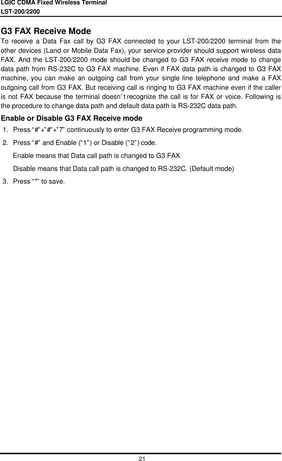 LGIC CDMA Fixed Wireless TerminalLST-200/220021G3 FAX Receive ModeTo receive a Data Fax call by G3 FAX connected to your LST-200/2200 terminal from theother devices (Land or Mobile Data Fax), your service provider should support wireless dataFAX. And the LST-200/2200 mode should be changed to G3 FAX receive mode to changedata path from RS-232C to G3 FAX machine. Even if FAX data path is changed to G3 FAXmachine, you can make an outgoing call from your single line telephone and make a FAXoutgoing call from G3 FAX. But receiving call is ringing to G3 FAX machine even if the calleris not FAX because the terminal doesn’t recognize the call is for FAX or voice. Following isthe procedure to change data path and default data path is RS-232C data path.Enable or Disable G3 FAX Receive mode1. Press “#”+”#”+”7” continuously to enter G3 FAX Receive programming mode.2. Press “#” and Enable (“1”) or Disable (“2”) code.   Enable means that Data call path is changed to G3 FAX.Disable means that Data call path is changed to RS-232C. (Default mode)3. Press “*” to save.