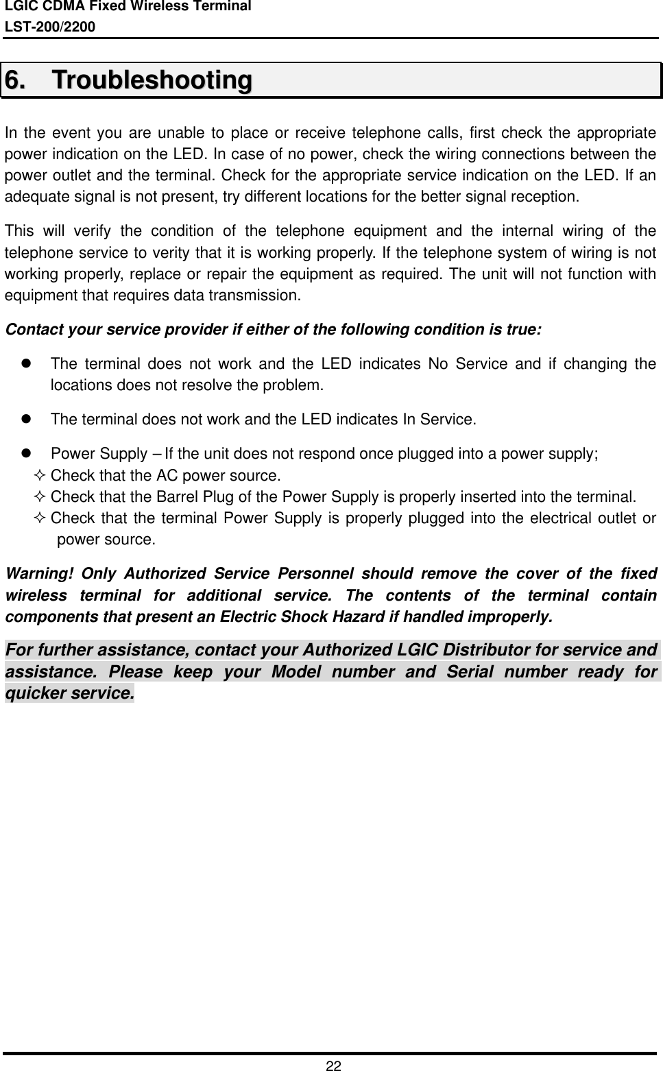 LGIC CDMA Fixed Wireless TerminalLST-200/22002266..    TTrroouubblleesshhoooottiinnggIn the event you are unable to place or receive telephone calls, first check the appropriatepower indication on the LED. In case of no power, check the wiring connections between thepower outlet and the terminal. Check for the appropriate service indication on the LED. If anadequate signal is not present, try different locations for the better signal reception.This will verify the condition of the telephone equipment and the internal wiring of thetelephone service to verity that it is working properly. If the telephone system of wiring is notworking properly, replace or repair the equipment as required. The unit will not function withequipment that requires data transmission.Contact your service provider if either of the following condition is true:l The terminal does not work and the LED indicates No Service and if changing thelocations does not resolve the problem.l The terminal does not work and the LED indicates In Service.l Power Supply – If the unit does not respond once plugged into a power supply;² Check that the AC power source.² Check that the Barrel Plug of the Power Supply is properly inserted into the terminal.² Check that the terminal Power Supply is properly plugged into the electrical outlet orpower source.Warning! Only Authorized Service Personnel should remove the cover of the fixedwireless terminal for additional service. The contents of the terminal containcomponents that present an Electric Shock Hazard if handled improperly.For further assistance, contact your Authorized LGIC Distributor for service andassistance. Please keep your Model number and Serial number ready forquicker service.