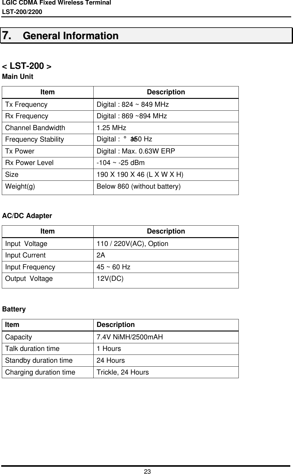 LGIC CDMA Fixed Wireless TerminalLST-200/22002377..    GGeenneerraall  IInnffoorrmmaattiioonn&lt; LST-200 &gt;Main UnitItem DescriptionTx Frequency  Digital : 824 ~ 849 MHzRx Frequency  Digital : 869 ~894 MHzChannel Bandwidth  1.25 MHzFrequency Stability  Digital :  ¡¾150 HzTx Power Digital : Max. 0.63W ERPRx Power Level  -104 ~ -25 dBmSize 190 X 190 X 46 (L X W X H)Weight(g)  Below 860 (without battery)AC/DC AdapterItem DescriptionInput  Voltage  110 / 220V(AC), OptionInput Current  2AInput Frequency  45 ~ 60 HzOutput  Voltage  12V(DC)BatteryItem DescriptionCapacity  7.4V NiMH/2500mAHTalk duration time  1 HoursStandby duration time  24 HoursCharging duration time  Trickle, 24 Hours