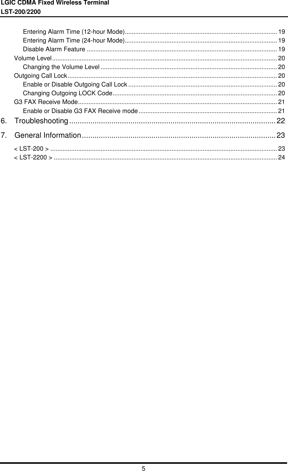 LGIC CDMA Fixed Wireless TerminalLST-200/22005Entering Alarm Time (12-hour Mode)........................................................................................ 19Entering Alarm Time (24-hour Mode)........................................................................................ 19Disable Alarm Feature .............................................................................................................. 19Volume Level.................................................................................................................................. 20Changing the Volume Level ...................................................................................................... 20Outgoing Call Lock......................................................................................................................... 20Enable or Disable Outgoing Call Lock ...................................................................................... 20Changing Outgoing LOCK Code............................................................................................... 20G3 FAX Receive Mode................................................................................................................... 21Enable or Disable G3 FAX Receive mode................................................................................ 216.  Troubleshooting..................................................................................................227.  General Information............................................................................................23&lt; LST-200 &gt; ................................................................................................................................... 23&lt; LST-2200 &gt; ................................................................................................................................. 24