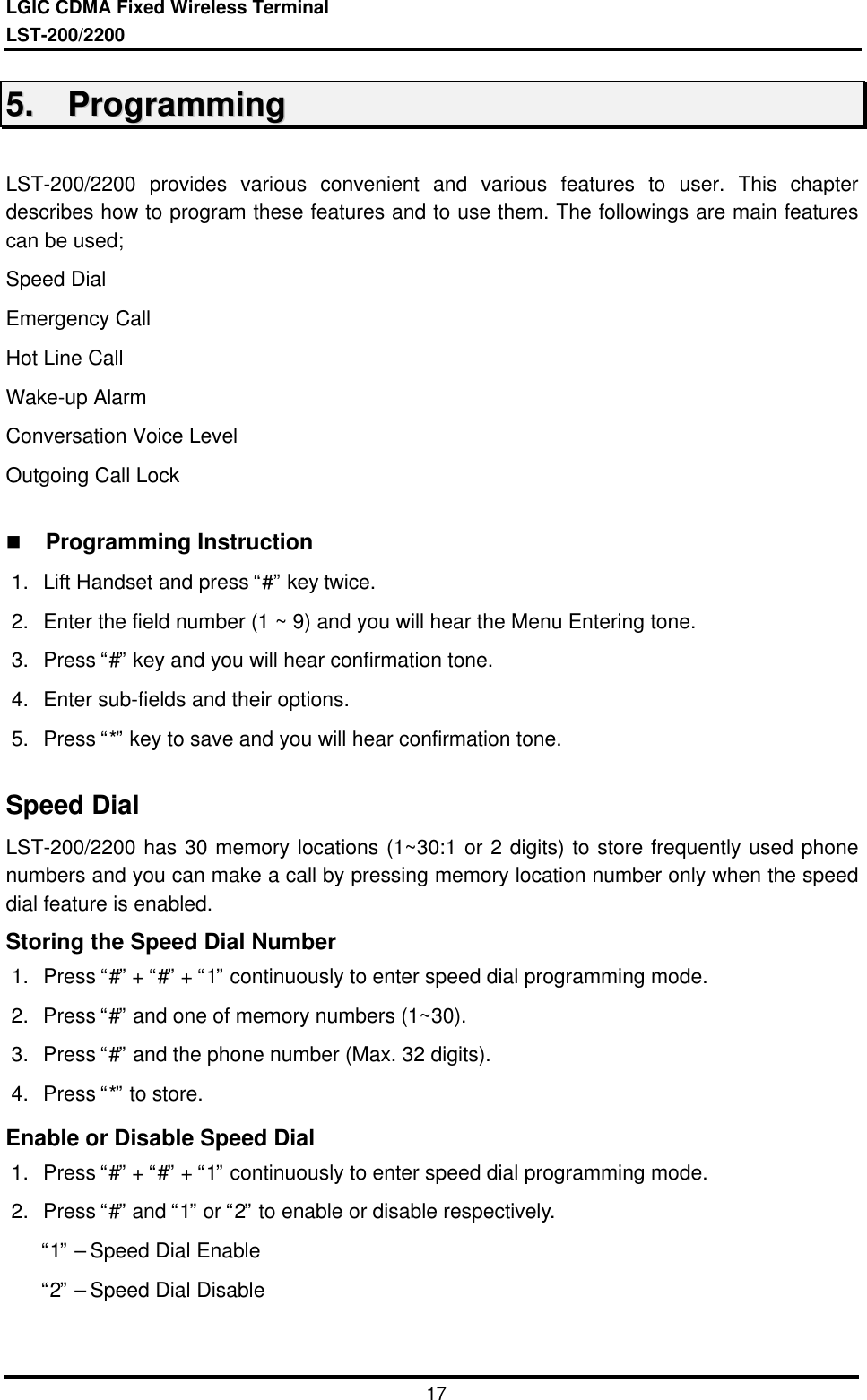 LGIC CDMA Fixed Wireless TerminalLST-200/22001755..    PPrrooggrraammmmiinnggLST-200/2200 provides various convenient and various features to user. This chapterdescribes how to program these features and to use them. The followings are main featurescan be used;Speed DialEmergency CallHot Line CallWake-up AlarmConversation Voice LevelOutgoing Call Lockn Programming Instruction1. Lift Handset and press “#” key twice.2. Enter the field number (1 ~ 9) and you will hear the Menu Entering tone.3. Press “#” key and you will hear confirmation tone.4. Enter sub-fields and their options.5. Press “*” key to save and you will hear confirmation tone.Speed DialLST-200/2200 has 30 memory locations (1~30:1 or 2 digits) to store frequently used phonenumbers and you can make a call by pressing memory location number only when the speeddial feature is enabled.Storing the Speed Dial Number1. Press “#” + “#” + “1” continuously to enter speed dial programming mode.2. Press “#” and one of memory numbers (1~30).3. Press “#” and the phone number (Max. 32 digits).4. Press “*” to store.Enable or Disable Speed Dial1. Press “#” + “#” + “1” continuously to enter speed dial programming mode.2. Press “#” and “1” or “2” to enable or disable respectively. “1” – Speed Dial Enable “2” – Speed Dial Disable