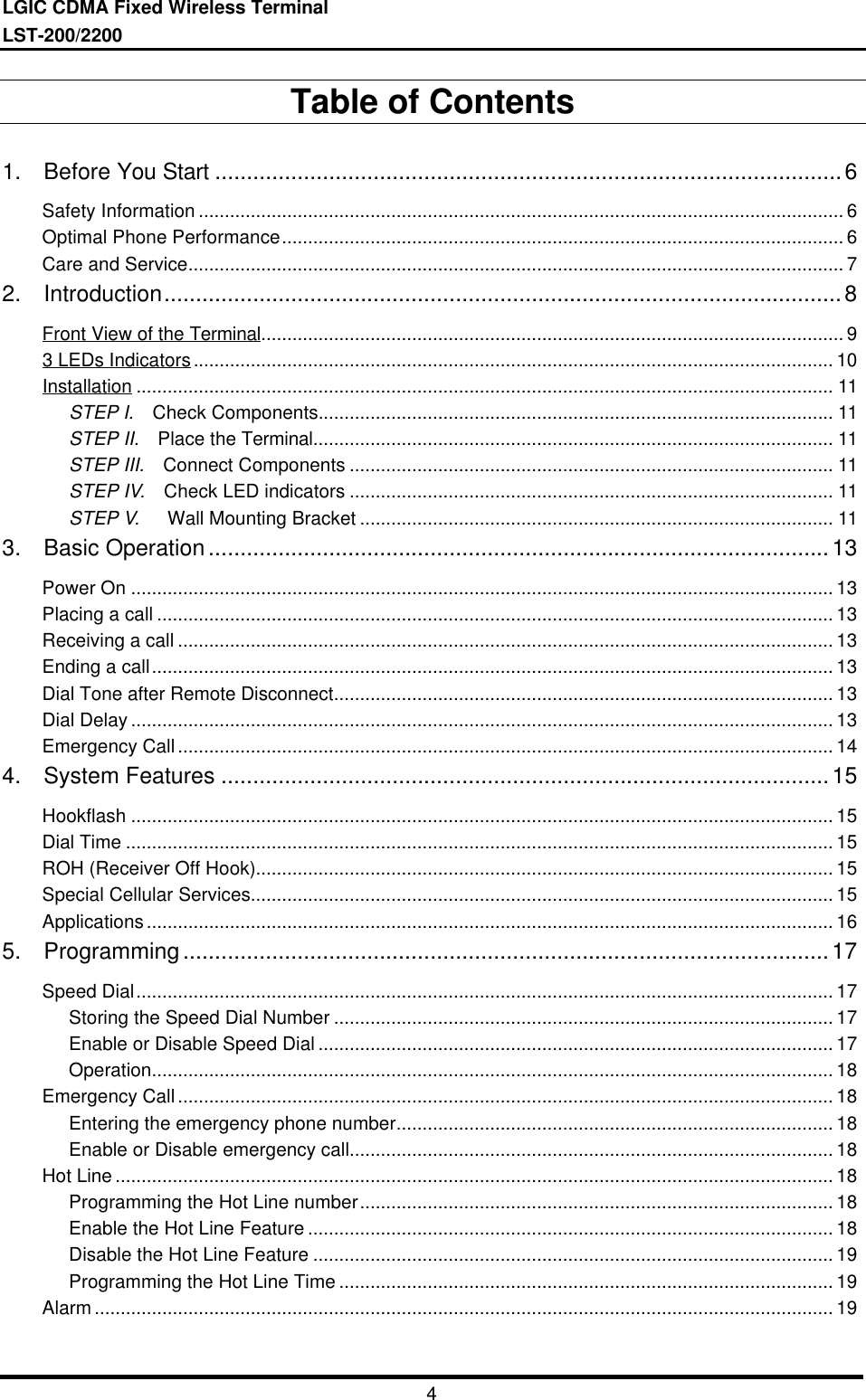 LGIC CDMA Fixed Wireless TerminalLST-200/22004Table of Contents1.  Before You Start ...................................................................................................6Safety Information ............................................................................................................................ 6Optimal Phone Performance............................................................................................................ 6Care and Service.............................................................................................................................. 72.  Introduction...........................................................................................................8Front View of the Terminal................................................................................................................ 93 LEDs Indicators........................................................................................................................... 10Installation ...................................................................................................................................... 11STEP I.  Check Components................................................................................................... 11STEP II.  Place the Terminal.................................................................................................... 11STEP III.  Connect Components ............................................................................................. 11STEP IV.  Check LED indicators ............................................................................................. 11STEP V.   Wall Mounting Bracket ........................................................................................... 113.  Basic Operation..................................................................................................13Power On ....................................................................................................................................... 13Placing a call .................................................................................................................................. 13Receiving a call .............................................................................................................................. 13Ending a call................................................................................................................................... 13Dial Tone after Remote Disconnect................................................................................................ 13Dial Delay ....................................................................................................................................... 13Emergency Call.............................................................................................................................. 144.  System Features ................................................................................................15Hookflash ....................................................................................................................................... 15Dial Time ........................................................................................................................................ 15ROH (Receiver Off Hook)............................................................................................................... 15Special Cellular Services................................................................................................................ 15Applications.................................................................................................................................... 165.  Programming......................................................................................................17Speed Dial...................................................................................................................................... 17Storing the Speed Dial Number ................................................................................................ 17Enable or Disable Speed Dial ................................................................................................... 17Operation................................................................................................................................... 18Emergency Call.............................................................................................................................. 18Entering the emergency phone number.................................................................................... 18Enable or Disable emergency call............................................................................................. 18Hot Line .......................................................................................................................................... 18Programming the Hot Line number........................................................................................... 18Enable the Hot Line Feature ..................................................................................................... 18Disable the Hot Line Feature .................................................................................................... 19Programming the Hot Line Time ............................................................................................... 19Alarm .............................................................................................................................................. 19