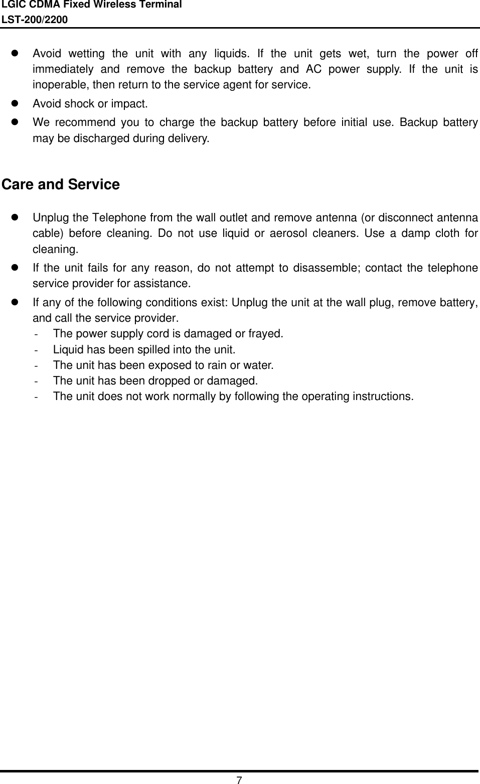 LGIC CDMA Fixed Wireless TerminalLST-200/22007l Avoid wetting the unit with any liquids. If the unit gets wet, turn the power offimmediately and remove the backup battery and AC power supply. If the unit isinoperable, then return to the service agent for service.l Avoid shock or impact.l We recommend you to charge the backup battery before initial use. Backup batterymay be discharged during delivery.Care and Servicel Unplug the Telephone from the wall outlet and remove antenna (or disconnect antennacable) before cleaning. Do not use liquid or aerosol cleaners. Use a damp cloth forcleaning.l If the unit fails for any reason, do not attempt to disassemble; contact the telephoneservice provider for assistance.l If any of the following conditions exist: Unplug the unit at the wall plug, remove battery,and call the service provider.- The power supply cord is damaged or frayed.- Liquid has been spilled into the unit.- The unit has been exposed to rain or water.- The unit has been dropped or damaged.- The unit does not work normally by following the operating instructions.