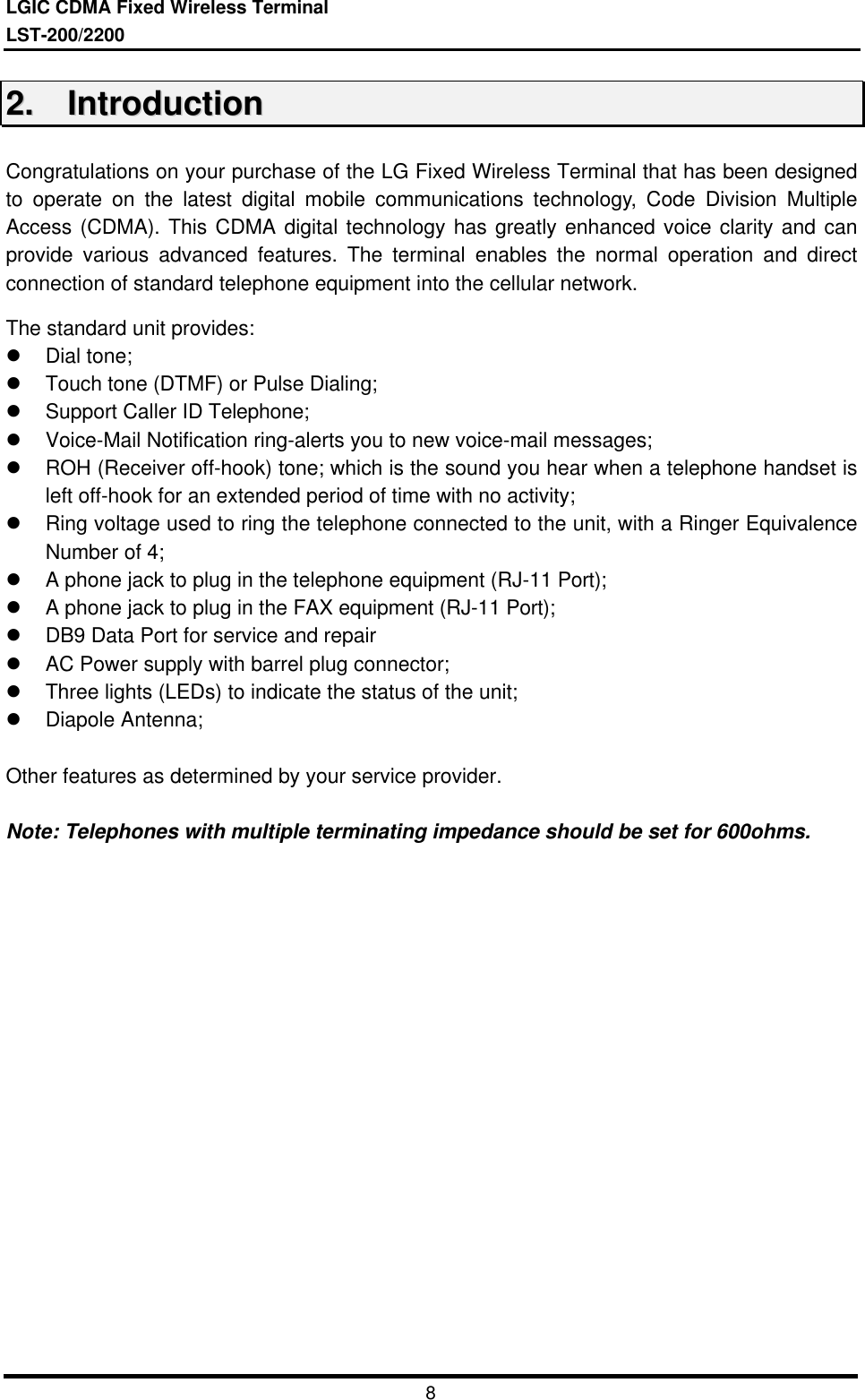 LGIC CDMA Fixed Wireless TerminalLST-200/2200822..    IInnttrroodduuccttiioonnCongratulations on your purchase of the LG Fixed Wireless Terminal that has been designedto operate on the latest digital mobile communications technology, Code Division MultipleAccess (CDMA). This CDMA digital technology has greatly enhanced voice clarity and canprovide various advanced features. The terminal enables the normal operation and directconnection of standard telephone equipment into the cellular network.The standard unit provides:l Dial tone;l Touch tone (DTMF) or Pulse Dialing;l Support Caller ID Telephone;l Voice-Mail Notification ring-alerts you to new voice-mail messages;l ROH (Receiver off-hook) tone; which is the sound you hear when a telephone handset isleft off-hook for an extended period of time with no activity;l Ring voltage used to ring the telephone connected to the unit, with a Ringer EquivalenceNumber of 4;l A phone jack to plug in the telephone equipment (RJ-11 Port);l A phone jack to plug in the FAX equipment (RJ-11 Port);l DB9 Data Port for service and repairl AC Power supply with barrel plug connector;l Three lights (LEDs) to indicate the status of the unit;l Diapole Antenna;Other features as determined by your service provider.Note: Telephones with multiple terminating impedance should be set for 600ohms.
