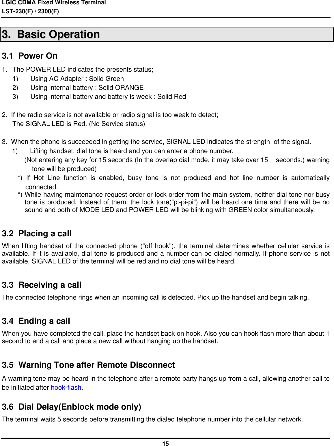 LGIC CDMA Fixed Wireless TerminalLST-230(F) / 2300(F)1533..    BBaassiicc  OOppeerraattiioonn3.1  Power On1. The POWER LED indicates the presents status;1) Using AC Adapter : Solid Green2) Using internal battery : Solid ORANGE3) Using internal battery and battery is week : Solid Red2.  If the radio service is not available or radio signal is too weak to detect; The SIGNAL LED is Red. (No Service status) 3.  When the phone is succeeded in getting the service, SIGNAL LED indicates the strength  of the signal.1) Lifting handset, dial tone is heard and you can enter a phone number.    (Not entering any key for 15 seconds (In the overlap dial mode, it may take over 15    seconds.) warningtone will be produced)*) If Hot Line function is enabled, busy tone is not produced and hot line number is automaticallyconnected.*) While having maintenance request order or lock order from the main system, neither dial tone nor busytone is produced. Instead of them, the lock tone(“pi-pi-pi”) will be heard one time and there will be nosound and both of MODE LED and POWER LED will be blinking with GREEN color simultaneously.3.2  Placing a callWhen lifting handset of the connected phone (&quot;off hook&quot;), the terminal determines whether cellular service isavailable. If it is available, dial tone is produced and a number can be dialed normally. If phone service is notavailable, SIGNAL LED of the terminal will be red and no dial tone will be heard.3.3  Receiving a callThe connected telephone rings when an incoming call is detected. Pick up the handset and begin talking.3.4  Ending a callWhen you have completed the call, place the handset back on hook. Also you can hook flash more than about 1second to end a call and place a new call without hanging up the handset.3.5  Warning Tone after Remote DisconnectA warning tone may be heard in the telephone after a remote party hangs up from a call, allowing another call tobe initiated after hook-flash.3.6  Dial Delay(Enblock mode only)The terminal waits 5 seconds before transmitting the dialed telephone number into the cellular network.