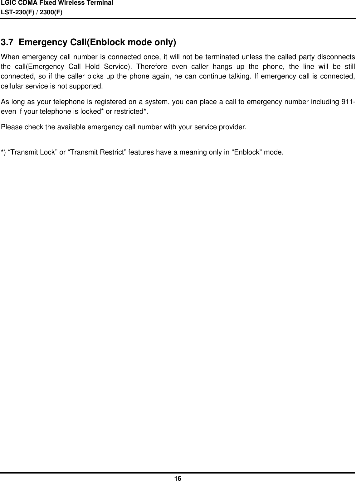 LGIC CDMA Fixed Wireless TerminalLST-230(F) / 2300(F)163.7  Emergency Call(Enblock mode only)When emergency call number is connected once, it will not be terminated unless the called party disconnectsthe call(Emergency Call Hold Service). Therefore even caller hangs up the phone, the line will be stillconnected, so if the caller picks up the phone again, he can continue talking. If emergency call is connected,cellular service is not supported.As long as your telephone is registered on a system, you can place a call to emergency number including 911-even if your telephone is locked* or restricted*.Please check the available emergency call number with your service provider.*) “Transmit Lock” or “Transmit Restrict” features have a meaning only in “Enblock” mode.