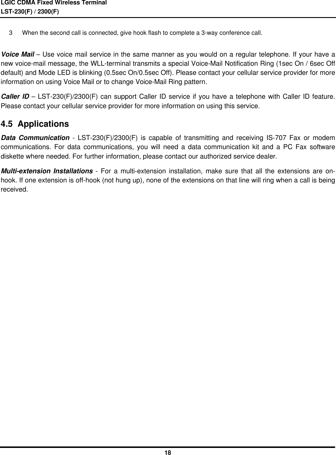 LGIC CDMA Fixed Wireless TerminalLST-230(F) / 2300(F)183 When the second call is connected, give hook flash to complete a 3-way conference call.Voice Mail – Use voice mail service in the same manner as you would on a regular telephone. If your have anew voice-mail message, the WLL-terminal transmits a special Voice-Mail Notification Ring (1sec On / 6sec Offdefault) and Mode LED is blinking (0.5sec On/0.5sec Off). Please contact your cellular service provider for moreinformation on using Voice Mail or to change Voice-Mail Ring pattern.Caller ID – LST-230(F)/2300(F) can support Caller ID service if you have a telephone with Caller ID feature.Please contact your cellular service provider for more information on using this service.4.5  ApplicationsData Communication - LST-230(F)/2300(F) is capable of transmitting and receiving IS-707 Fax or modemcommunications. For data communications, you will need a data communication kit and a PC Fax softwarediskette where needed. For further information, please contact our authorized service dealer.Multi-extension Installations - For a multi-extension installation, make sure that all the extensions are on-hook. If one extension is off-hook (not hung up), none of the extensions on that line will ring when a call is beingreceived.