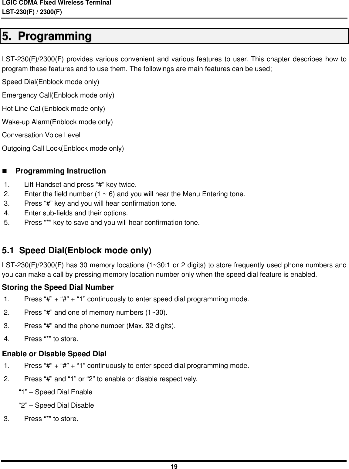 LGIC CDMA Fixed Wireless TerminalLST-230(F) / 2300(F)1955..    PPrrooggrraammmmiinnggLST-230(F)/2300(F) provides various convenient and various features to user. This chapter describes how toprogram these features and to use them. The followings are main features can be used;Speed Dial(Enblock mode only)Emergency Call(Enblock mode only)Hot Line Call(Enblock mode only)Wake-up Alarm(Enblock mode only)Conversation Voice LevelOutgoing Call Lock(Enblock mode only)n Programming Instruction1. Lift Handset and press “#” key twice.2. Enter the field number (1 ~ 6) and you will hear the Menu Entering tone.3. Press “#” key and you will hear confirmation tone.4. Enter sub-fields and their options.5. Press “*” key to save and you will hear confirmation tone.5.1  Speed Dial(Enblock mode only)LST-230(F)/2300(F) has 30 memory locations (1~30:1 or 2 digits) to store frequently used phone numbers andyou can make a call by pressing memory location number only when the speed dial feature is enabled.Storing the Speed Dial Number1. Press “#” + “#” + “1” continuously to enter speed dial programming mode.2. Press “#” and one of memory numbers (1~30).3. Press “#” and the phone number (Max. 32 digits).4. Press “*” to store.Enable or Disable Speed Dial1. Press “#” + “#” + “1” continuously to enter speed dial programming mode.2. Press “#” and “1” or “2” to enable or disable respectively.     “1” – Speed Dial Enable     “2” – Speed Dial Disable3. Press “*” to store.