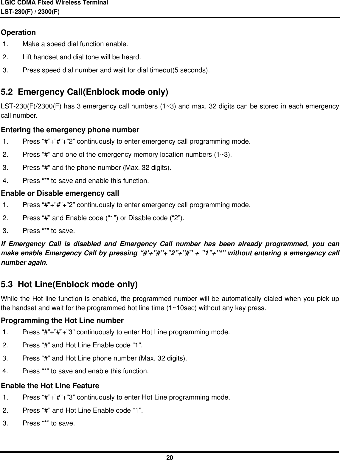 LGIC CDMA Fixed Wireless TerminalLST-230(F) / 2300(F)20Operation1. Make a speed dial function enable.2. Lift handset and dial tone will be heard.3. Press speed dial number and wait for dial timeout(5 seconds).5.2  Emergency Call(Enblock mode only)LST-230(F)/2300(F) has 3 emergency call numbers (1~3) and max. 32 digits can be stored in each emergencycall number.Entering the emergency phone number1. Press “#”+”#”+”2” continuously to enter emergency call programming mode.2. Press “#” and one of the emergency memory location numbers (1~3).3. Press “#” and the phone number (Max. 32 digits).4. Press “*” to save and enable this function.Enable or Disable emergency call1. Press “#”+”#”+”2” continuously to enter emergency call programming mode.2. Press “#” and Enable code (“1”) or Disable code (“2”).3. Press “*” to save.If Emergency Call is disabled and Emergency Call number has been already programmed, you canmake enable Emergency Call by pressing “#’+”#”+”2”+”#” + ”1”+”*” without entering a emergency callnumber again.5.3  Hot Line(Enblock mode only)While the Hot line function is enabled, the programmed number will be automatically dialed when you pick upthe handset and wait for the programmed hot line time (1~10sec) without any key press.Programming the Hot Line number1. Press “#”+”#”+”3” continuously to enter Hot Line programming mode.2. Press “#” and Hot Line Enable code “1”.3. Press “#” and Hot Line phone number (Max. 32 digits).4. Press “*” to save and enable this function.Enable the Hot Line Feature1. Press “#”+”#”+”3” continuously to enter Hot Line programming mode.2. Press “#” and Hot Line Enable code “1”.3. Press “*” to save.