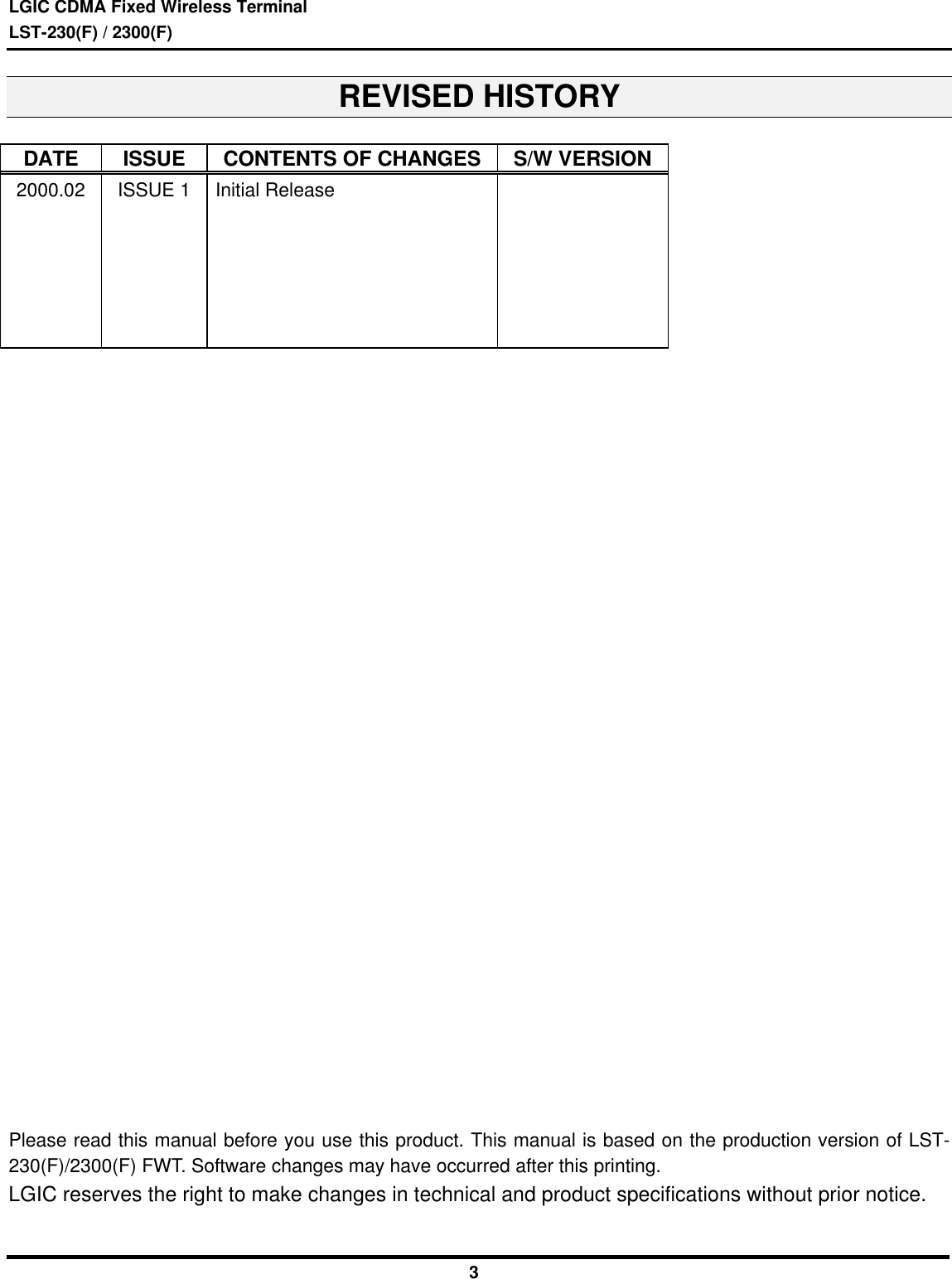 LGIC CDMA Fixed Wireless TerminalLST-230(F) / 2300(F)3REVISED HISTORYDATE ISSUE CONTENTS OF CHANGES S/W VERSION2000.02ISSUE 1 Initial ReleasePlease read this manual before you use this product. This manual is based on the production version of LST-230(F)/2300(F) FWT. Software changes may have occurred after this printing.LGIC reserves the right to make changes in technical and product specifications without prior notice.