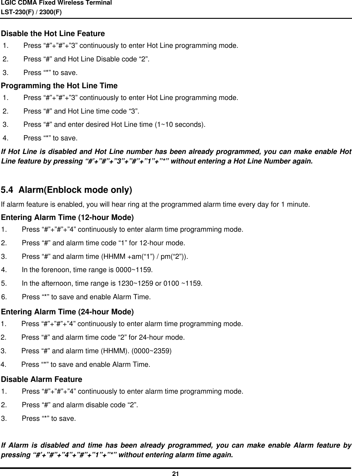 LGIC CDMA Fixed Wireless TerminalLST-230(F) / 2300(F)21Disable the Hot Line Feature1. Press “#”+”#”+”3” continuously to enter Hot Line programming mode.2. Press “#” and Hot Line Disable code “2”.3. Press “*” to save.Programming the Hot Line Time1. Press “#”+”#”+”3” continuously to enter Hot Line programming mode.2. Press “#” and Hot Line time code “3”.3. Press “#” and enter desired Hot Line time (1~10 seconds).4. Press “*” to save.If Hot Line is disabled and Hot Line number has been already programmed, you can make enable HotLine feature by pressing “#’+”#”+”3”+”#”+”1”+”*” without entering a Hot Line Number again.5.4  Alarm(Enblock mode only)If alarm feature is enabled, you will hear ring at the programmed alarm time every day for 1 minute.Entering Alarm Time (12-hour Mode)1. Press “#”+”#”+”4” continuously to enter alarm time programming mode.2. Press “#” and alarm time code “1” for 12-hour mode.3. Press “#” and alarm time (HHMM +am(“1”) / pm(“2”)).4. In the forenoon, time range is 0000~1159.5. In the afternoon, time range is 1230~1259 or 0100 ~1159.6. Press “*” to save and enable Alarm Time.Entering Alarm Time (24-hour Mode)1. Press “#”+”#”+”4” continuously to enter alarm time programming mode.2. Press “#” and alarm time code “2” for 24-hour mode.3. Press “#” and alarm time (HHMM). (0000~2359)4. Press “*” to save and enable Alarm Time.Disable Alarm Feature1. Press “#”+”#”+”4” continuously to enter alarm time programming mode.2. Press “#” and alarm disable code “2”.3. Press “*” to save.If Alarm is disabled and time has been already programmed, you can make enable Alarm feature bypressing “#’+”#”+”4”+”#”+”1”+”*” without entering alarm time again.