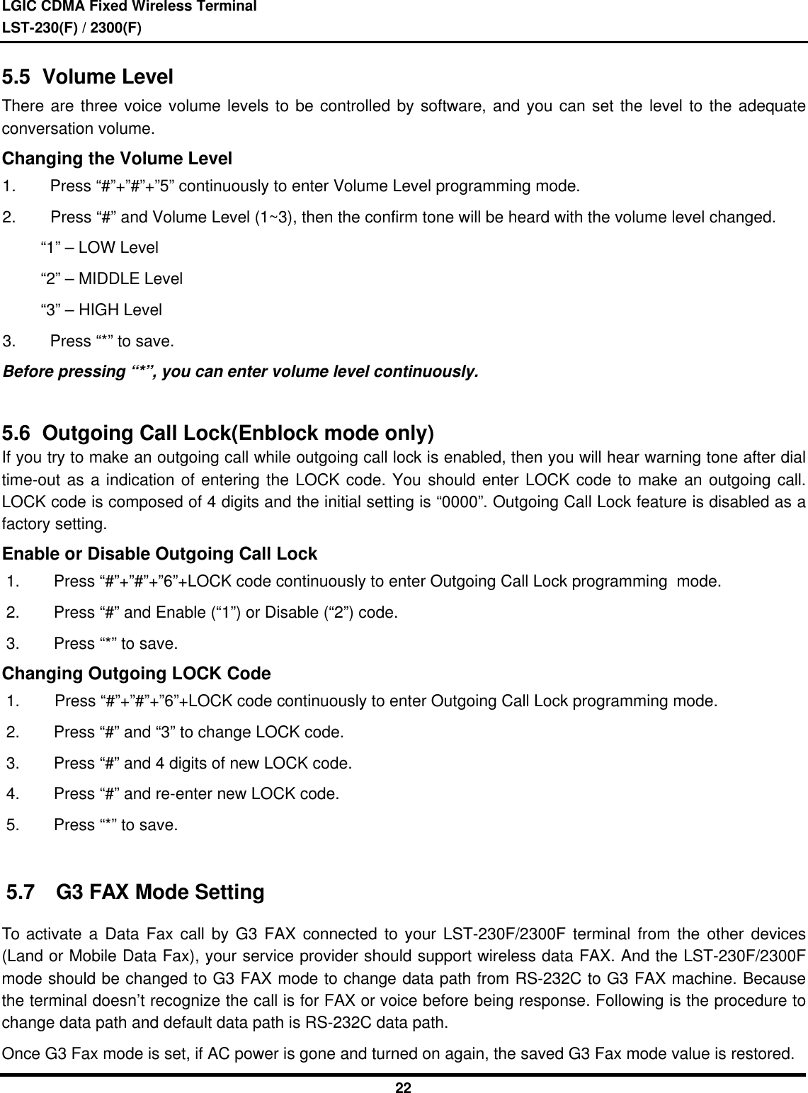 LGIC CDMA Fixed Wireless TerminalLST-230(F) / 2300(F)225.5  Volume LevelThere are three voice volume levels to be controlled by software, and you can set the level to the adequateconversation volume.Changing the Volume Level1. Press “#”+”#”+”5” continuously to enter Volume Level programming mode.2. Press “#” and Volume Level (1~3), then the confirm tone will be heard with the volume level changed.     “1” – LOW Level     “2” – MIDDLE Level     “3” – HIGH Level3. Press “*” to save.Before pressing “*”, you can enter volume level continuously.5.6  Outgoing Call Lock(Enblock mode only)If you try to make an outgoing call while outgoing call lock is enabled, then you will hear warning tone after dialtime-out as a indication of entering the LOCK code. You should enter LOCK code to make an outgoing call.LOCK code is composed of 4 digits and the initial setting is “0000”. Outgoing Call Lock feature is disabled as afactory setting.Enable or Disable Outgoing Call Lock1. Press “#”+”#”+”6”+LOCK code continuously to enter Outgoing Call Lock programming  mode.2. Press “#” and Enable (“1”) or Disable (“2”) code.3. Press “*” to save.Changing Outgoing LOCK Code1. Press “#”+”#”+”6”+LOCK code continuously to enter Outgoing Call Lock programming mode.2. Press “#” and “3” to change LOCK code.3. Press “#” and 4 digits of new LOCK code.4. Press “#” and re-enter new LOCK code.5. Press “*” to save.5.7 G3 FAX Mode SettingTo activate a Data Fax call by G3 FAX connected to your LST-230F/2300F terminal from the other devices(Land or Mobile Data Fax), your service provider should support wireless data FAX. And the LST-230F/2300Fmode should be changed to G3 FAX mode to change data path from RS-232C to G3 FAX machine. Becausethe terminal doesn’t recognize the call is for FAX or voice before being response. Following is the procedure tochange data path and default data path is RS-232C data path.Once G3 Fax mode is set, if AC power is gone and turned on again, the saved G3 Fax mode value is restored.