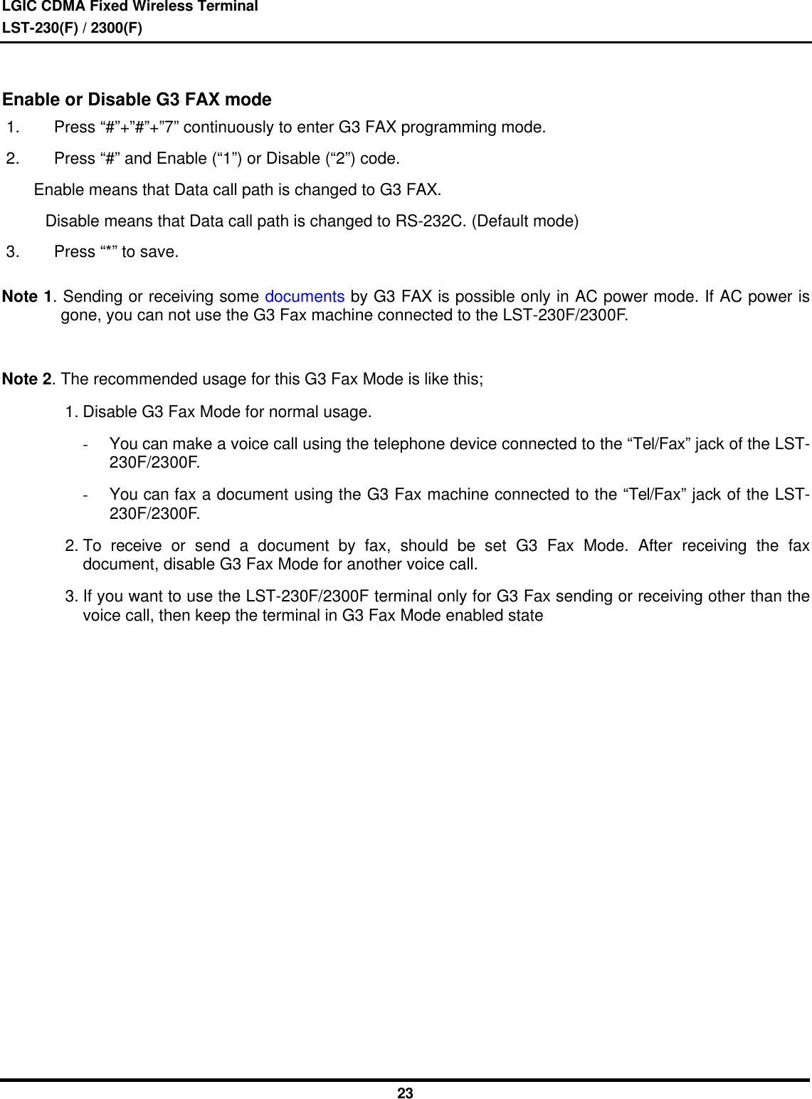 LGIC CDMA Fixed Wireless TerminalLST-230(F) / 2300(F)23Enable or Disable G3 FAX mode1. Press “#”+”#”+”7” continuously to enter G3 FAX programming mode.2. Press “#” and Enable (“1”) or Disable (“2”) code.       Enable means that Data call path is changed to G3 FAX.    Disable means that Data call path is changed to RS-232C. (Default mode)3. Press “*” to save.Note 1. Sending or receiving some documents by G3 FAX is possible only in AC power mode. If AC power isgone, you can not use the G3 Fax machine connected to the LST-230F/2300F.Note 2. The recommended usage for this G3 Fax Mode is like this;1. Disable G3 Fax Mode for normal usage.- You can make a voice call using the telephone device connected to the “Tel/Fax” jack of the LST-230F/2300F.- You can fax a document using the G3 Fax machine connected to the “Tel/Fax” jack of the LST-230F/2300F.2. To receive or send a document by fax, should be set G3 Fax Mode. After receiving the faxdocument, disable G3 Fax Mode for another voice call.3. If you want to use the LST-230F/2300F terminal only for G3 Fax sending or receiving other than thevoice call, then keep the terminal in G3 Fax Mode enabled state