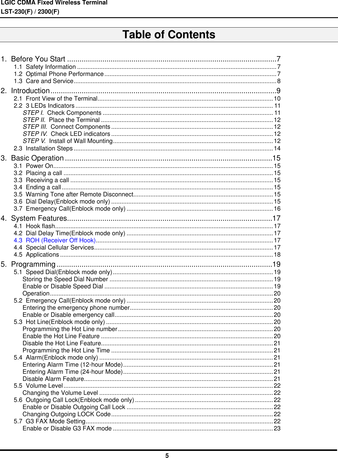 LGIC CDMA Fixed Wireless TerminalLST-230(F) / 2300(F)5Table of Contents1.  Before You Start .....................................................................................................71.1  Safety Information .....................................................................................................................71.2  Optimal Phone Performance.....................................................................................................71.3  Care and Service.......................................................................................................................82.  Introduction.............................................................................................................92.1  Front View of the Terminal.......................................................................................................102.2  3 LEDs Indicators .................................................................................................................... 11STEP I.  Check Components .................................................................................................... 11STEP II.  Place the Terminal .....................................................................................................12STEP III.  Connect Components ...............................................................................................12STEP IV.  Check LED indicators ...............................................................................................12STEP V.  Install of Wall Mounting..............................................................................................122.3  Installation Steps .....................................................................................................................143.  Basic Operation ....................................................................................................153.1  Power On.................................................................................................................................153.2  Placing a call ...........................................................................................................................153.3  Receiving a call .......................................................................................................................153.4  Ending a call............................................................................................................................153.5  Warning Tone after Remote Disconnect..................................................................................153.6  Dial Delay(Enblock mode only) ...............................................................................................153.7  Emergency Call(Enblock mode only) ......................................................................................164.  System Features...................................................................................................174.1  Hook flash................................................................................................................................174.2  Dial Delay Time(Enblock mode only) ......................................................................................174.3  ROH (Receiver Off Hook)........................................................................................................174.4  Special Cellular Services.........................................................................................................174.5  Applications .............................................................................................................................185.  Programming ........................................................................................................195.1  Speed Dial(Enblock mode only)..............................................................................................19Storing the Speed Dial Number ................................................................................................19Enable or Disable Speed Dial ...................................................................................................19Operation...................................................................................................................................205.2  Emergency Call(Enblock mode only) ......................................................................................20Entering the emergency phone number....................................................................................20Enable or Disable emergency call.............................................................................................205.3  Hot Line(Enblock mode only) ..................................................................................................20Programming the Hot Line number...........................................................................................20Enable the Hot Line Feature .....................................................................................................20Disable the Hot Line Feature.....................................................................................................21Programming the Hot Line Time ...............................................................................................215.4  Alarm(Enblock mode only) ......................................................................................................21Entering Alarm Time (12-hour Mode)........................................................................................21Entering Alarm Time (24-hour Mode)........................................................................................21Disable Alarm Feature...............................................................................................................215.5  Volume Level...........................................................................................................................22Changing the Volume Level ......................................................................................................225.6  Outgoing Call Lock(Enblock mode only) .................................................................................22Enable or Disable Outgoing Call Lock ......................................................................................22Changing Outgoing LOCK Code...............................................................................................225.7  G3 FAX Mode Setting..............................................................................................................22Enable or Disable G3 FAX mode ..............................................................................................23