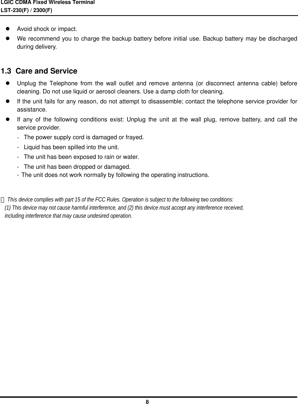 LGIC CDMA Fixed Wireless TerminalLST-230(F) / 2300(F)8l Avoid shock or impact.l We recommend you to charge the backup battery before initial use. Backup battery may be dischargedduring delivery.1.3  Care and Servicel Unplug the Telephone from the wall outlet and remove antenna (or disconnect antenna cable) beforecleaning. Do not use liquid or aerosol cleaners. Use a damp cloth for cleaning.l If the unit fails for any reason, do not attempt to disassemble; contact the telephone service provider forassistance.l If any of the following conditions exist: Unplug the unit at the wall plug, remove battery, and call theservice provider. -The power supply cord is damaged or frayed. -Liquid has been spilled into the unit. -The unit has been exposed to rain or water. -The unit has been dropped or damaged. -  The unit does not work normally by following the operating instructions. This device complies with part 15 of the FCC Rules. Operation is subject to the following two conditions:   (1) This device may not cause harmful interference, and (2) this device must accept any interference received,   including interference that may cause undesired operation.