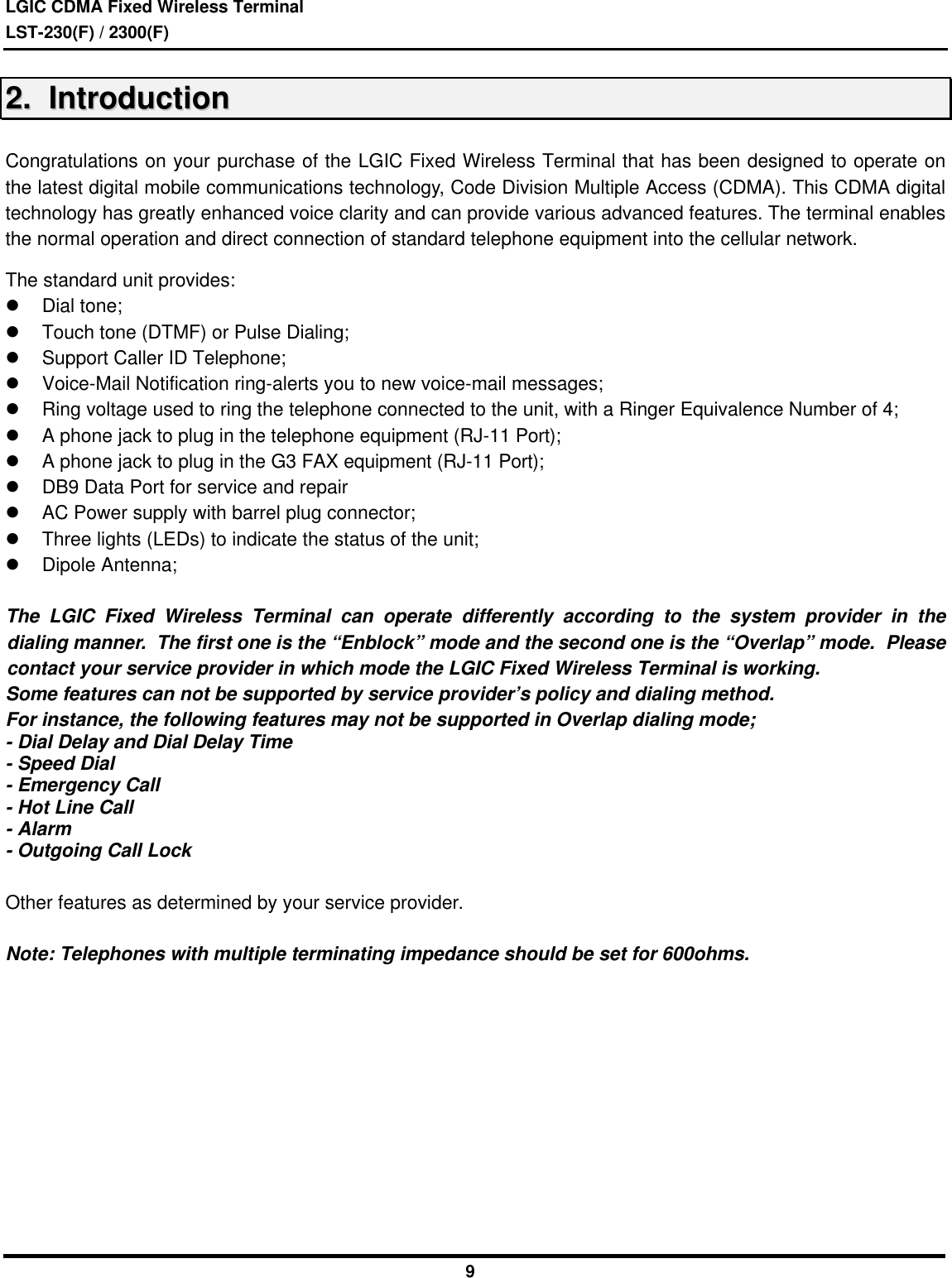 LGIC CDMA Fixed Wireless TerminalLST-230(F) / 2300(F)922..    IInnttrroodduuccttiioonnCongratulations on your purchase of the LGIC Fixed Wireless Terminal that has been designed to operate onthe latest digital mobile communications technology, Code Division Multiple Access (CDMA). This CDMA digitaltechnology has greatly enhanced voice clarity and can provide various advanced features. The terminal enablesthe normal operation and direct connection of standard telephone equipment into the cellular network.The standard unit provides:l Dial tone;l Touch tone (DTMF) or Pulse Dialing;l Support Caller ID Telephone;l Voice-Mail Notification ring-alerts you to new voice-mail messages;l Ring voltage used to ring the telephone connected to the unit, with a Ringer Equivalence Number of 4;l A phone jack to plug in the telephone equipment (RJ-11 Port);l A phone jack to plug in the G3 FAX equipment (RJ-11 Port);l DB9 Data Port for service and repairl AC Power supply with barrel plug connector;l Three lights (LEDs) to indicate the status of the unit;l Dipole Antenna;The LGIC Fixed Wireless Terminal can operate differently according to the system provider in thedialing manner.  The first one is the “Enblock” mode and the second one is the “Overlap” mode.  Pleasecontact your service provider in which mode the LGIC Fixed Wireless Terminal is working.Some features can not be supported by service provider’s policy and dialing method.For instance, the following features may not be supported in Overlap dialing mode;- Dial Delay and Dial Delay Time- Speed Dial- Emergency Call- Hot Line Call- Alarm- Outgoing Call LockOther features as determined by your service provider.Note: Telephones with multiple terminating impedance should be set for 600ohms.