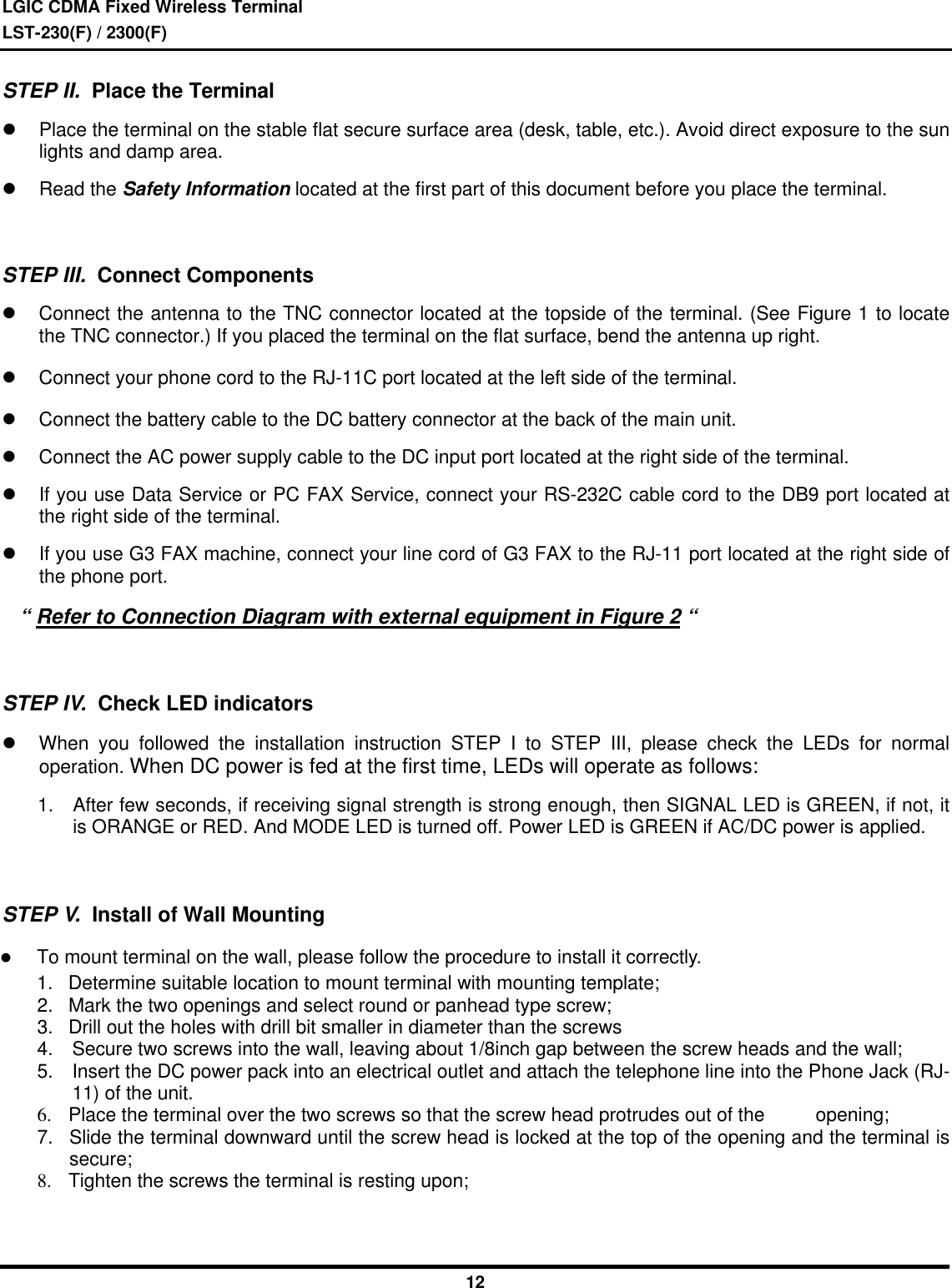 LGIC CDMA Fixed Wireless TerminalLST-230(F) / 2300(F)12 STEP II.  Place the Terminall Place the terminal on the stable flat secure surface area (desk, table, etc.). Avoid direct exposure to the sunlights and damp area.l Read the Safety Information located at the first part of this document before you place the terminal.  STEP III.  Connect Componentsl Connect the antenna to the TNC connector located at the topside of the terminal. (See Figure 1 to locatethe TNC connector.) If you placed the terminal on the flat surface, bend the antenna up right.l Connect your phone cord to the RJ-11C port located at the left side of the terminal.l Connect the battery cable to the DC battery connector at the back of the main unit.l Connect the AC power supply cable to the DC input port located at the right side of the terminal.l If you use Data Service or PC FAX Service, connect your RS-232C cable cord to the DB9 port located atthe right side of the terminal.l If you use G3 FAX machine, connect your line cord of G3 FAX to the RJ-11 port located at the right side ofthe phone port.    “ Refer to Connection Diagram with external equipment in Figure 2 “  STEP IV.  Check LED indicatorsl When you followed the installation instruction STEP I to STEP III, please check the LEDs for normaloperation. When DC power is fed at the first time, LEDs will operate as follows:1. After few seconds, if receiving signal strength is strong enough, then SIGNAL LED is GREEN, if not, itis ORANGE or RED. And MODE LED is turned off. Power LED is GREEN if AC/DC power is applied. STEP V.  Install of Wall Mountingl To mount terminal on the wall, please follow the procedure to install it correctly.1. Determine suitable location to mount terminal with mounting template;2. Mark the two openings and select round or panhead type screw;3. Drill out the holes with drill bit smaller in diameter than the screws4. Secure two screws into the wall, leaving about 1/8inch gap between the screw heads and the wall;5. Insert the DC power pack into an electrical outlet and attach the telephone line into the Phone Jack (RJ-11) of the unit.6. Place the terminal over the two screws so that the screw head protrudes out of the  opening;7. Slide the terminal downward until the screw head is locked at the top of the opening and the terminal issecure;8. Tighten the screws the terminal is resting upon;