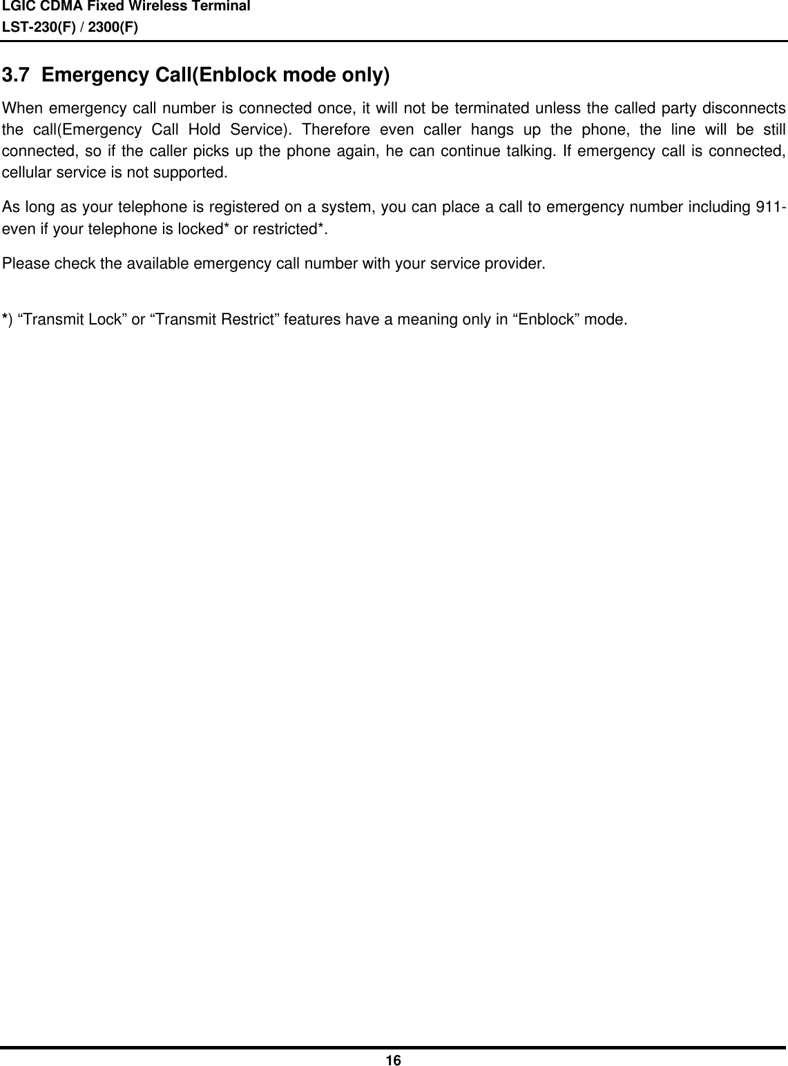 LGIC CDMA Fixed Wireless TerminalLST-230(F) / 2300(F)163.7  Emergency Call(Enblock mode only)When emergency call number is connected once, it will not be terminated unless the called party disconnectsthe call(Emergency Call Hold Service). Therefore even caller hangs up the phone, the line will be stillconnected, so if the caller picks up the phone again, he can continue talking. If emergency call is connected,cellular service is not supported.As long as your telephone is registered on a system, you can place a call to emergency number including 911-even if your telephone is locked* or restricted*.Please check the available emergency call number with your service provider.*) “Transmit Lock” or “Transmit Restrict” features have a meaning only in “Enblock” mode.