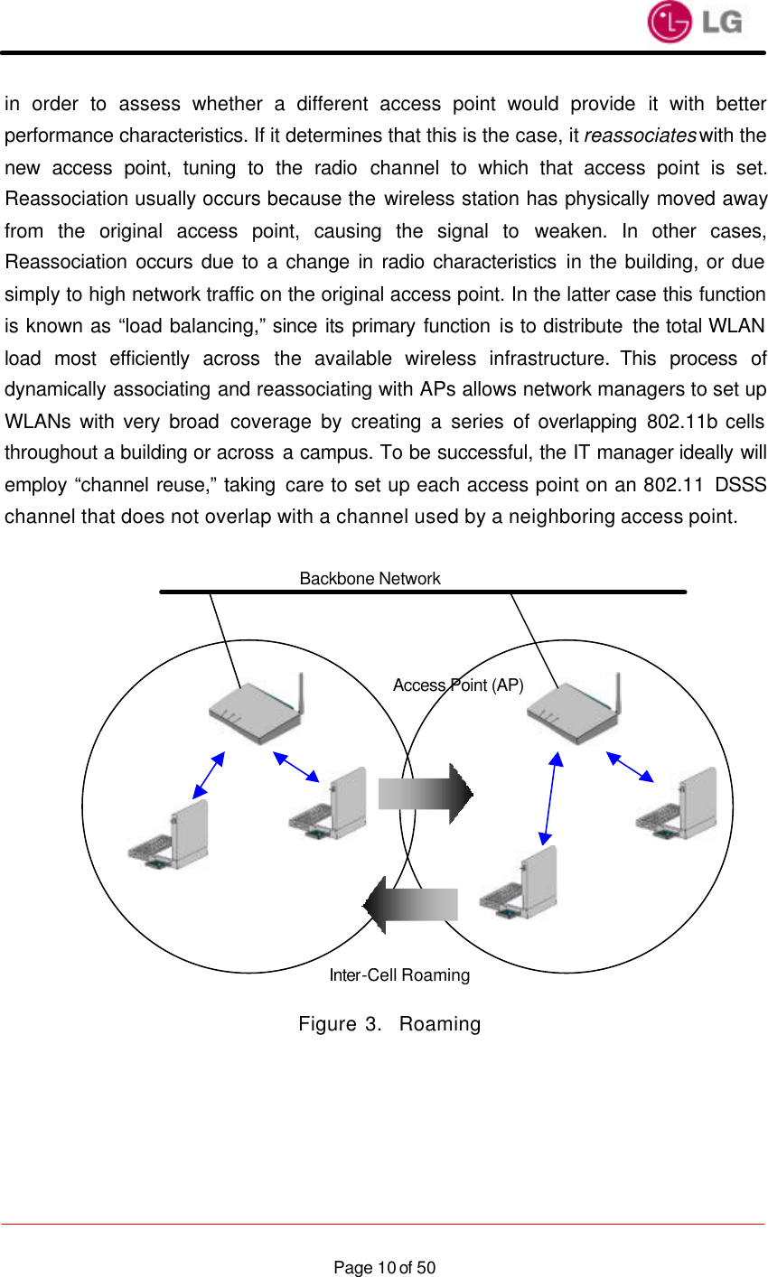                    Page 10 of 50in order to assess whether a different access point would provide it with better performance characteristics. If it determines that this is the case, it reassociates with the new access point, tuning to the radio channel to which that access point is set. Reassociation usually occurs because the wireless station has physically moved away from the original access point, causing the signal to weaken. In other cases, Reassociation occurs due to a change in radio characteristics in the building, or due simply to high network traffic on the original access point. In the latter case this function is known as “load balancing,” since its primary function is to distribute the total WLAN load most efficiently across the available wireless infrastructure. This process of dynamically associating and reassociating with APs allows network managers to set up WLANs with very broad coverage by creating a series of overlapping 802.11b cells throughout a building or across a campus. To be successful, the IT manager ideally will employ “channel reuse,” taking care to set up each access point on an 802.11 DSSS channel that does not overlap with a channel used by a neighboring access point.                Figure 3.  Roaming Backbone Network Access Point (AP) Inter-Cell Roaming 