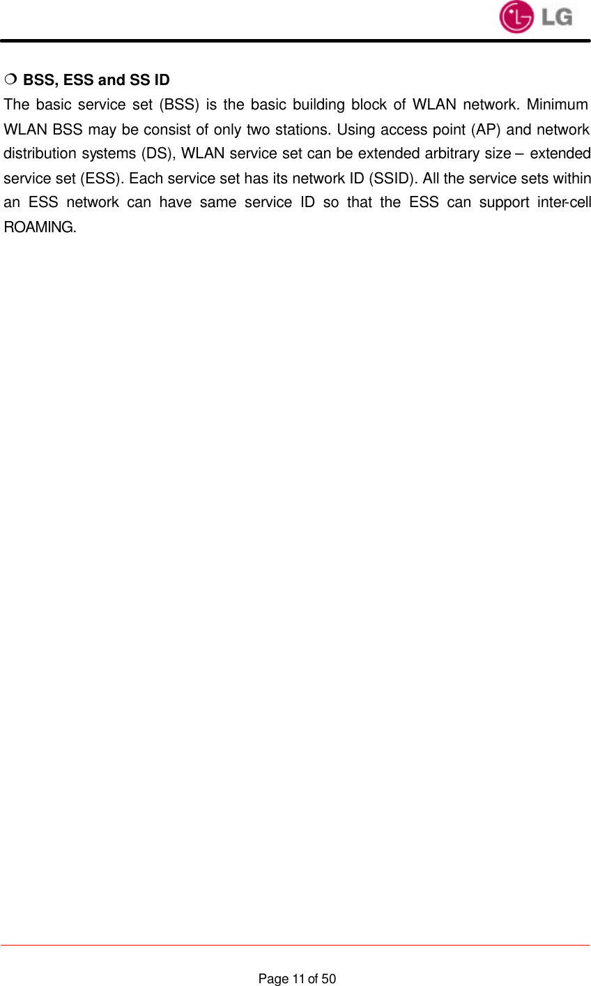                    Page 11 of 50¦ BSS, ESS and SS ID The basic service set (BSS) is the basic building block of WLAN network. Minimum WLAN BSS may be consist of only two stations. Using access point (AP) and network distribution systems (DS), WLAN service set can be extended arbitrary size – extended service set (ESS). Each service set has its network ID (SSID). All the service sets within an ESS network can have same service ID so that the ESS can support inter-cell ROAMING.                             