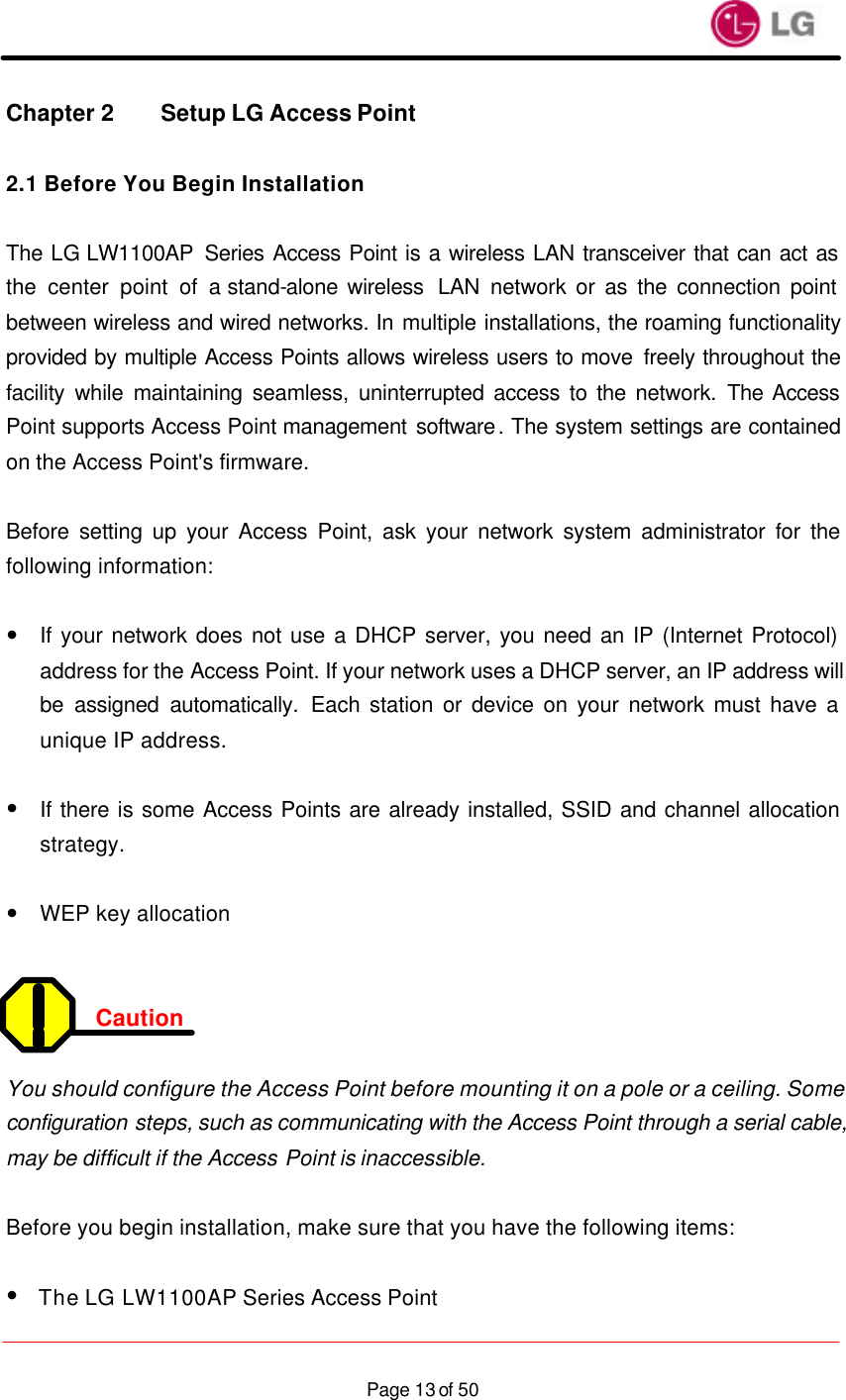                    Page 13 of 50Chapter 2 Setup LG Access Point  2.1 Before You Begin Installation  The LG LW1100AP Series Access Point is a wireless LAN transceiver that can act as the center point of a stand-alone wireless  LAN  network or as the connection point between wireless and wired networks. In multiple installations, the roaming functionality provided by multiple Access Points allows wireless users to move  freely throughout the facility while maintaining seamless, uninterrupted access to the network. The Access Point supports Access Point management software. The system settings are contained on the Access Point&apos;s firmware.  Before setting up your Access Point, ask your network system administrator for the following information:  — If your network does not use a DHCP server, you need an IP (Internet Protocol) address for the Access Point. If your network uses a DHCP server, an IP address will be assigned automatically. Each station or device on your network must have a unique IP address.  — If there is some Access Points are already installed, SSID and channel allocation strategy.  — WEP key allocation   Caution  You should configure the Access Point before mounting it on a pole or a ceiling. Some configuration steps, such as communicating with the Access Point through a serial cable, may be difficult if the Access Point is inaccessible.  Before you begin installation, make sure that you have the following items:  —  The LG LW1100AP Series Access Point 