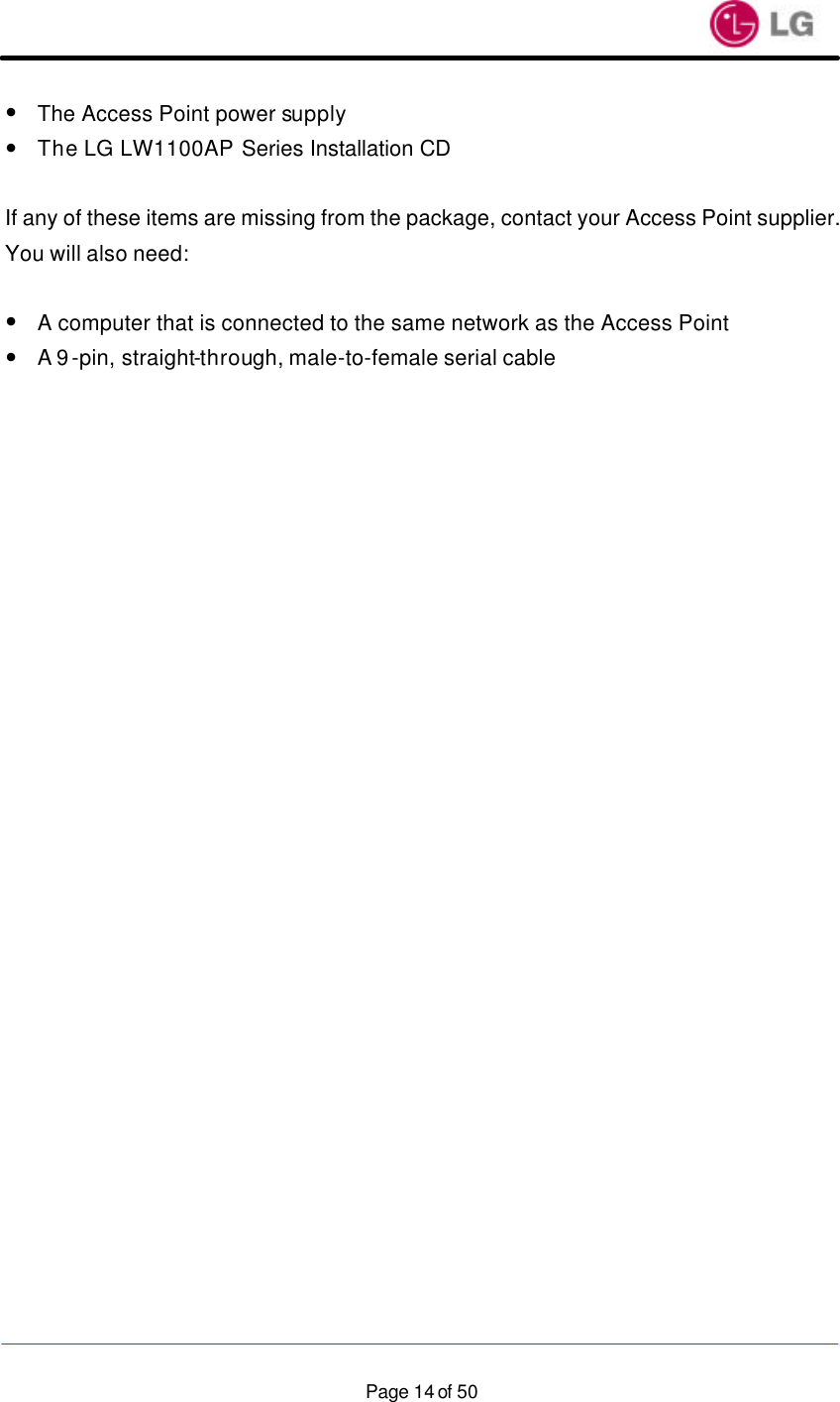                    Page 14 of 50—  The Access Point power supply —  The LG LW1100AP Series Installation CD  If any of these items are missing from the package, contact your Access Point supplier. You will also need:  —  A computer that is connected to the same network as the Access Point —  A 9-pin, straight-through, male-to-female serial cable     