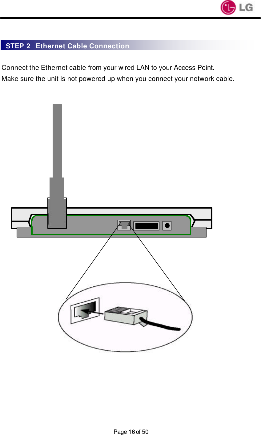                    Page 16 of 50  Connect the Ethernet cable from your wired LAN to your Access Point. Make sure the unit is not powered up when you connect your network cable.                   STEP 2  Ethernet Cable Connection 