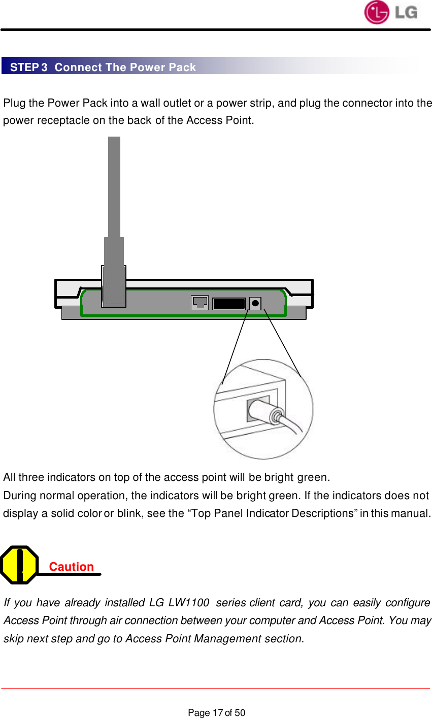                    Page 17 of 50 Plug the Power Pack into a wall outlet or a power strip, and plug the connector into the power receptacle on the back of the Access Point.                    All three indicators on top of the access point will be bright green. During normal operation, the indicators will be bright green. If the indicators does not display a solid color or blink, see the “Top Panel Indicator Descriptions” in this manual.   Caution   If you have already installed LG LW1100  series client card, you can easily configure Access Point through air connection between your computer and Access Point. You may skip next step and go to Access Point Management section.  STEP 3  Connect The Power Pack 