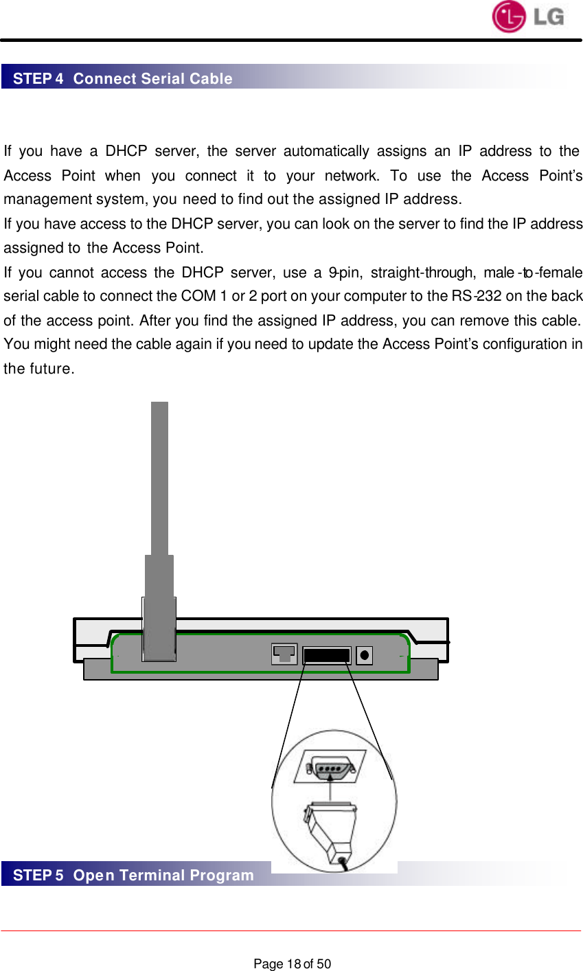                    Page 18 of 50  If you have a DHCP server, the server automatically assigns an IP address to the Access Point when you connect it to your network. To use the Access Point’s management system, you need to find out the assigned IP address. If you have access to the DHCP server, you can look on the server to find the IP address assigned to the Access Point. If you cannot access the DHCP server, use a 9-pin, straight-through, male -to -female serial cable to connect the COM 1 or 2 port on your computer to the RS-232 on the back of the access point. After you find the assigned IP address, you can remove this cable. You might need the cable again if you need to update the Access Point’s configuration in the future.                      STEP 4  Connect Serial Cable STEP 5  Open Terminal Program 