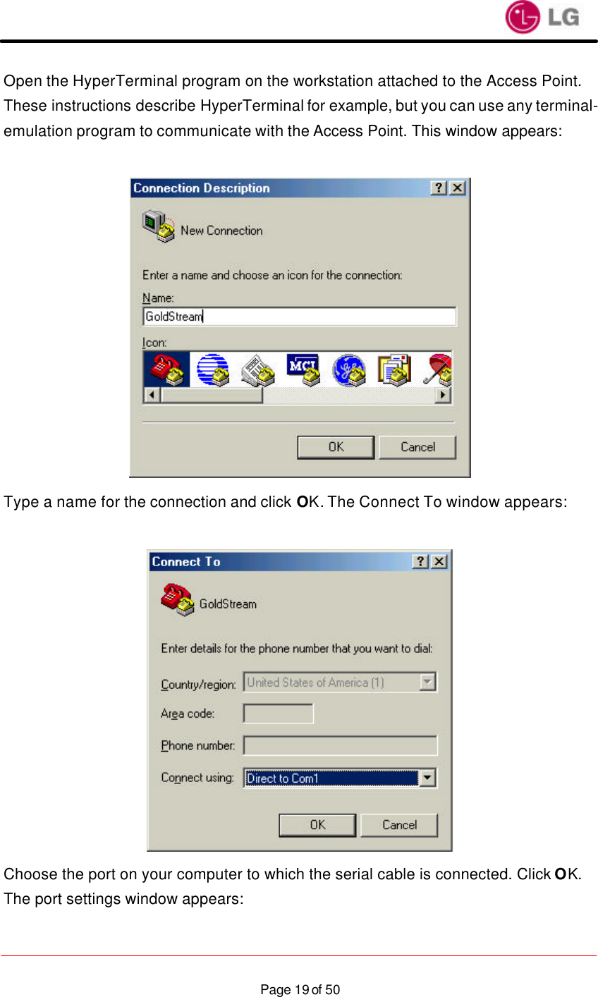                    Page 19 of 50Open the HyperTerminal program on the workstation attached to the Access Point. These instructions describe HyperTerminal for example, but you can use any terminal-emulation program to communicate with the Access Point. This window appears:   Type a name for the connection and click OK. The Connect To window appears:   Choose the port on your computer to which the serial cable is connected. Click OK. The port settings window appears:  