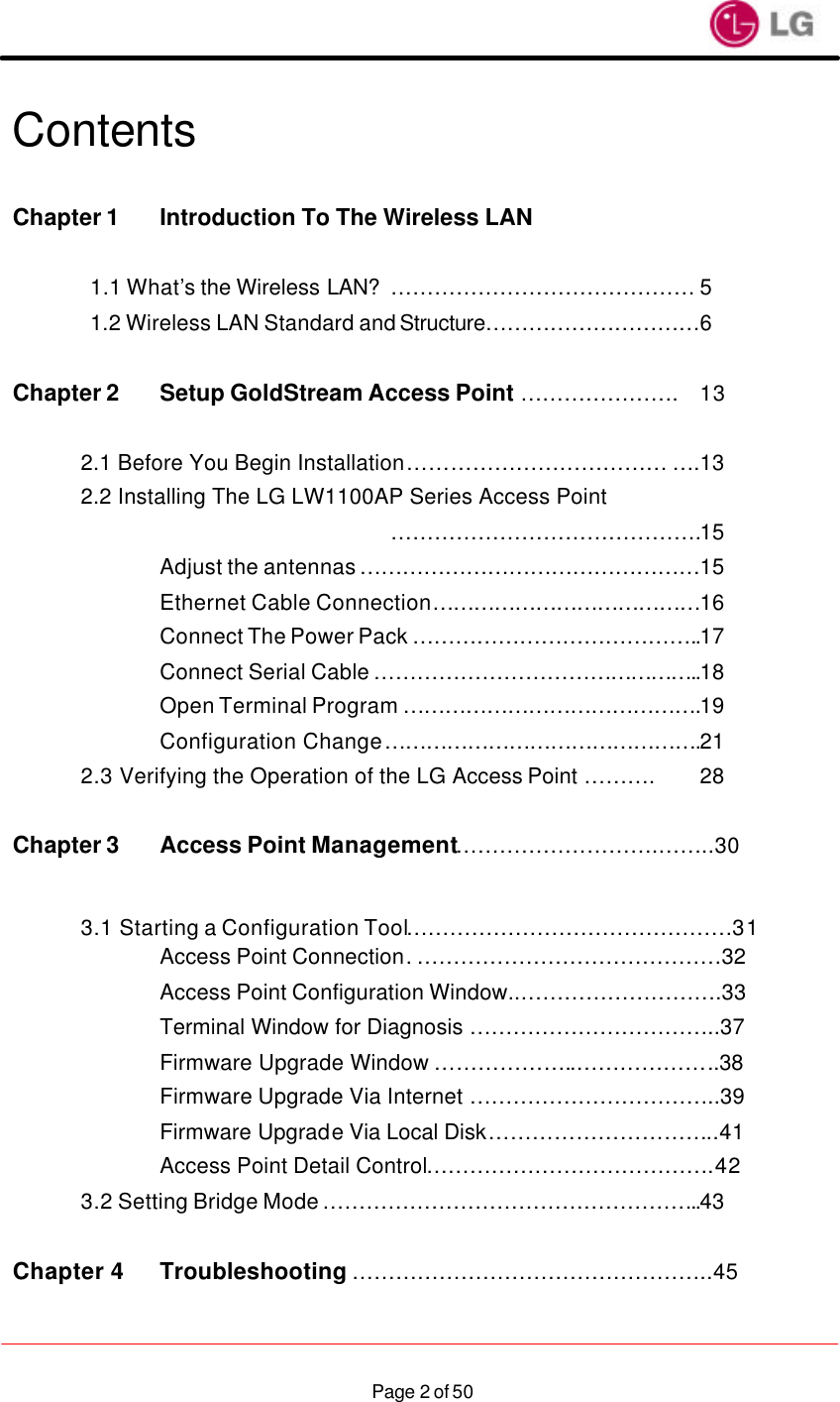                    Page 2 of 50Contents  Chapter 1 Introduction To The Wireless LAN    1.1 What’s the Wireless LAN? …………………………………… 5 1.2 Wireless LAN Standard and Structure…………………………6  Chapter 2 Setup GoldStream Access Point …………………. 13   2.1 Before You Begin Installation ……………………………… ….13 2.2 Installing The LG LW1100AP Series Access Point           …………………………………….15     Adjust the antennas …………………………………………15     Ethernet Cable Connection …………………………………16     Connect The Power Pack …………………………………..17     Connect Serial Cable ………………………………………..18     Open Terminal Program …………………………………….19     Configuration Change ……………………………………….21  2.3 Verifying the Operation of the LG Access Point ………. 28  Chapter 3 Access Point Management……………………….……..30   3.1 Starting a Configuration Tool………………………………………31     Access Point Connection. ……………………………………32     Access Point Configuration Window..……………………….33     Terminal Window for Diagnosis ……………………………..37     Firmware Upgrade Window ………………..………………..38     Firmware Upgrade Via Internet ……………………………..39     Firmware Upgrade Via Local Disk…………………………..41 Access Point Detail Control………………………………….42  3.2 Setting Bridge Mode ……………………………………………..43  Chapter 4  Troubleshooting …………………………………………..45  