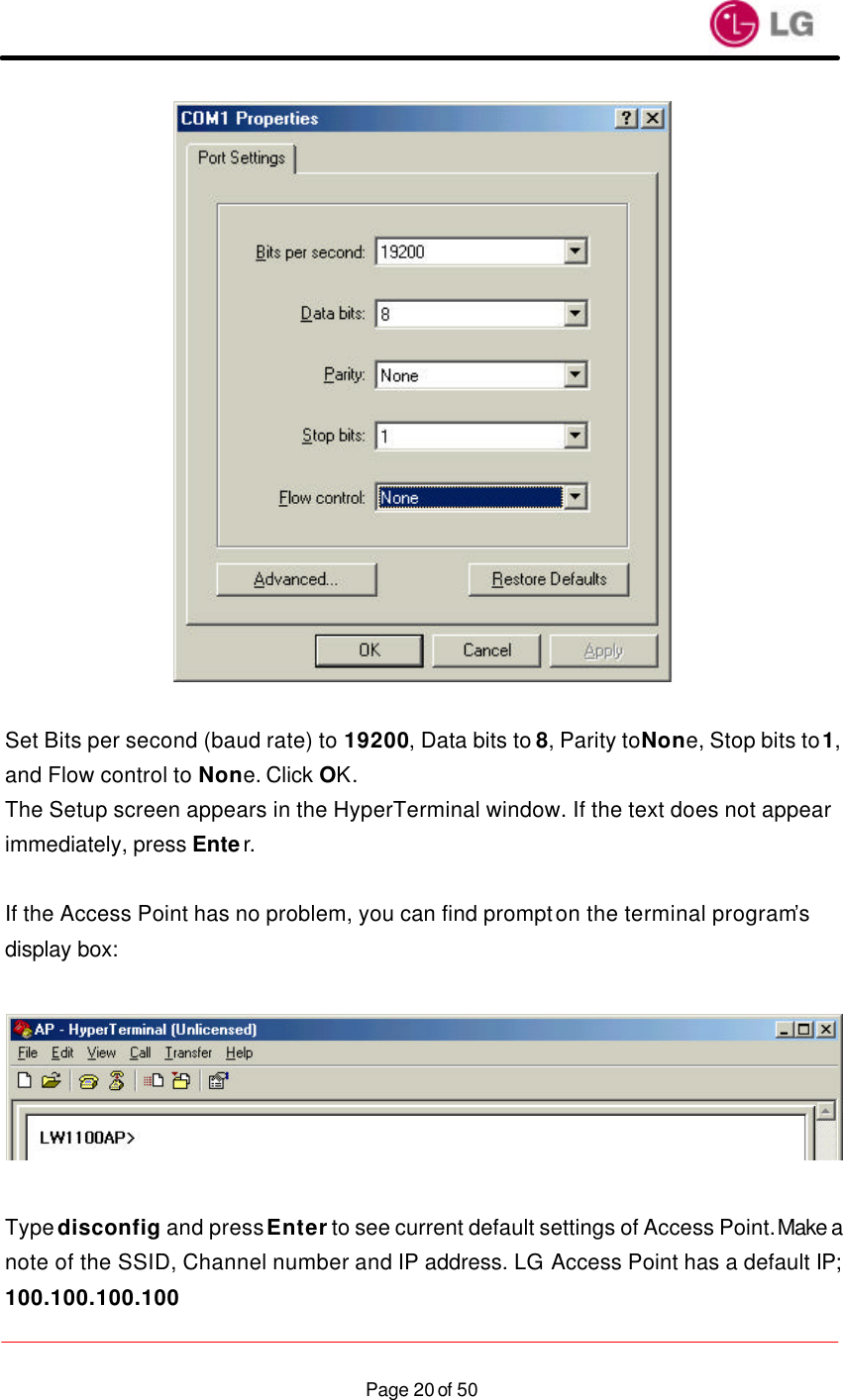                    Page 20 of 50  Set Bits per second (baud rate) to 19200, Data bits to 8, Parity to None, Stop bits to 1, and Flow control to None. Click OK. The Setup screen appears in the HyperTerminal window. If the text does not appear immediately, press Enter.  If the Access Point has no problem, you can find prompt on the terminal program’s display box:    Type disconfig and press Enter to see current default settings of Access Point. Make a note of the SSID, Channel number and IP address. LG Access Point has a default IP; 100.100.100.100 