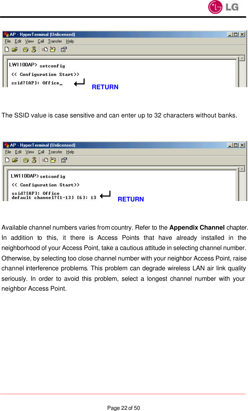                    Page 22 of 50   The SSID value is case sensitive and can enter up to 32 characters without banks.      Available channel numbers varies from country. Refer to the Appendix Channel chapter. In addition to this, it there is Access Points that have already installed in the neighborhood of your Access Point, take a cautious attitude in selecting channel number. Otherwise, by selecting too close channel number with your neighbor Access Point, raise channel interference problems. This problem can degrade wireless LAN air link quality seriously. In order to avoid this problem, select a longest channel number with your neighbor Access Point.    8RETURN8RETURN