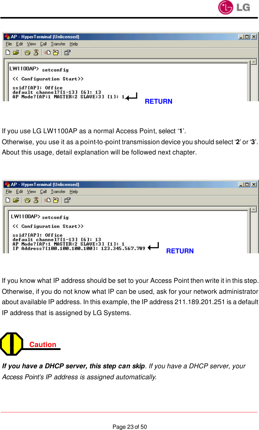                    Page 23 of 50   If you use LG LW1100AP as a normal Access Point, select ‘1’. Otherwise, you use it as a point-to-point transmission device you should select ‘2’ or ‘3’. About this usage, detail explanation will be followed next chapter.      If you know what IP address should be set to your Access Point then write it in this step. Otherwise, if you do not know what IP can be used, ask for your network administrator about available IP address. In this example, the IP address 211.189.201.251 is a default IP address that is assigned by LG Systems.   Caution   If you have a DHCP server, this step can skip. If you have a DHCP server, your Access Point’s IP address is assigned automatically. 8RETURN8RETURN