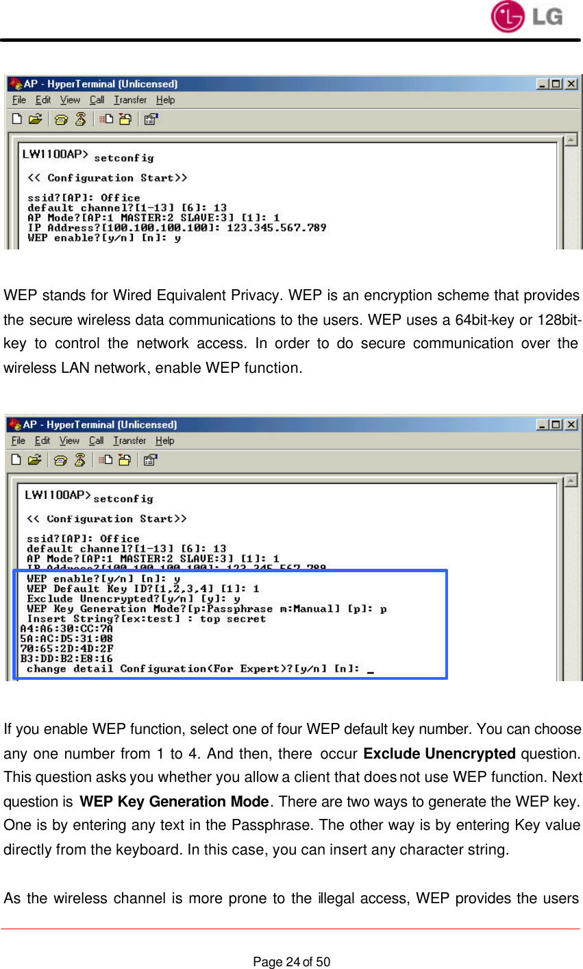                    Page 24 of 50  WEP stands for Wired Equivalent Privacy. WEP is an encryption scheme that provides the secure wireless data communications to the users. WEP uses a 64bit-key or 128bit-key to control the network access. In order to do secure communication over the wireless LAN network, enable WEP function.    If you enable WEP function, select one of four WEP default key number. You can choose any one number from 1 to 4. And then, there occur Exclude Unencrypted question. This question asks you whether you allow a client that does not use WEP function. Next question is WEP Key Generation Mode. There are two ways to generate the WEP key. One is by entering any text in the Passphrase. The other way is by entering Key value directly from the keyboard. In this case, you can insert any character string.  As the wireless channel is more prone to the illegal access, WEP provides the users 