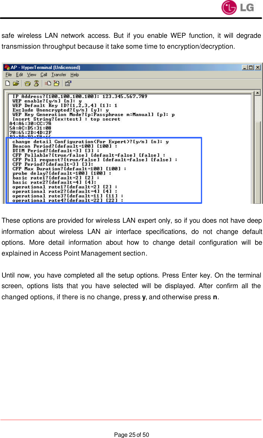                    Page 25 of 50safe wireless LAN network access. But if you enable WEP function, it will degrade transmission throughput because it take some time to encryption/decryption.    These options are provided for wireless LAN expert only, so if you does not have deep information about wireless LAN air interface specifications, do not change default options. More detail information about how to change detail configuration will be explained in Access Point Management section.  Until now, you have completed all the setup options. Press Enter key. On the terminal screen, options lists that you have selected will be displayed. After confirm all the changed options, if there is no change, press y, and otherwise press n.  