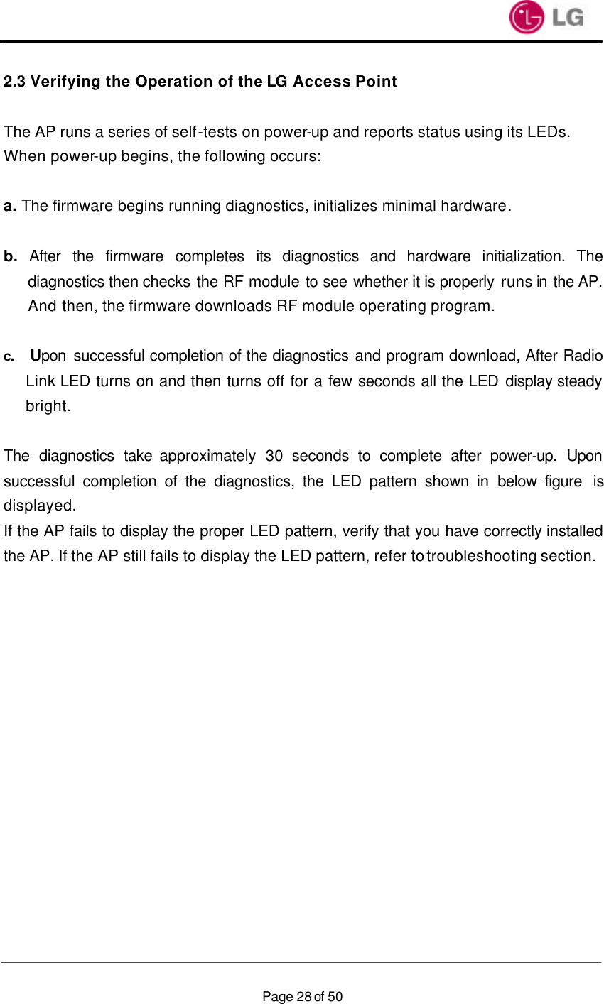                    Page 28 of 502.3 Verifying the Operation of the LG Access Point  The AP runs a series of self-tests on power-up and reports status using its LEDs. When power-up begins, the following occurs:  a. The firmware begins running diagnostics, initializes minimal hardware.  b. After the firmware completes its diagnostics and hardware initialization. The diagnostics then checks the RF module to see whether it is properly runs in the AP. And then, the firmware downloads RF module operating program.  c.  Upon successful completion of the diagnostics and program download, After Radio Link LED turns on and then turns off for a few seconds all the LED display steady bright.   The diagnostics take approximately  30 seconds to complete after power-up. Upon successful completion of the diagnostics, the LED pattern shown in below figure  is displayed. If the AP fails to display the proper LED pattern, verify that you have correctly installed the AP. If the AP still fails to display the LED pattern, refer to troubleshooting section.                