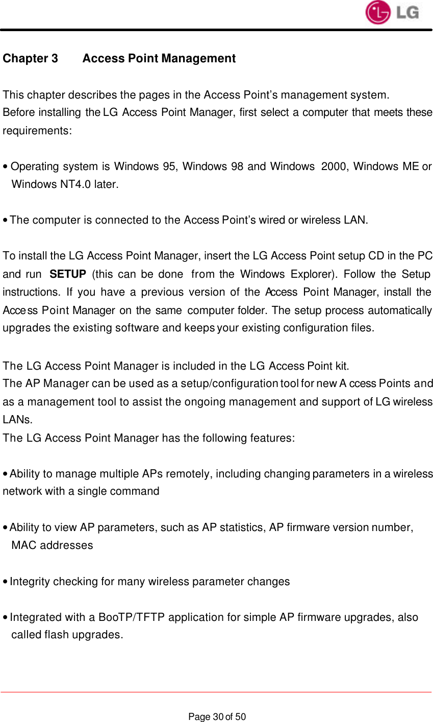                    Page 30 of 50Chapter 3 Access Point Management  This chapter describes the pages in the Access Point’s management system. Before installing the LG Access Point Manager, first select a computer that meets these requirements:  • Operating system is Windows 95, Windows 98 and Windows  2000, Windows ME or Windows NT4.0 later.  • The computer is connected to the Access Point’s wired or wireless LAN.   To install the LG Access Point Manager, insert the LG Access Point setup CD in the PC and run  SETUP (this can be done  from the Windows Explorer). Follow the Setup instructions. If you have a previous version of the Access  Point Manager, install the Access Point Manager on the same computer folder. The setup process automatically upgrades the existing software and keeps your existing configuration files.  The LG Access Point Manager is included in the LG Access Point kit. The AP Manager can be used as a setup/configuration tool for new A ccess Points and as a management tool to assist the ongoing management and support of LG wireless LANs. The LG Access Point Manager has the following features:  • Ability to manage multiple APs remotely, including changing parameters in a wireless network with a single command  • Ability to view AP parameters, such as AP statistics, AP firmware version number, MAC addresses  • Integrity checking for many wireless parameter changes  • Integrated with a BooTP/TFTP application for simple AP firmware upgrades, also called flash upgrades. 