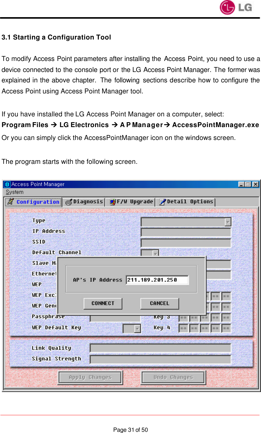                    Page 31 of 503.1 Starting a Configuration Tool  To modify Access Point parameters after installing the Access Point, you need to use a device connected to the console port or the LG Access Point Manager. The former was explained in the above chapter.  The following sections describe how to configure the Access Point using Access Point Manager tool.  If you have installed the LG Access Point Manager on a computer, select: Program Files Ú LG Electronics Ú A P Manager Ú AccessPointManager.exe Or you can simply click the AccessPointManager icon on the windows screen.  The program starts with the following screen.    