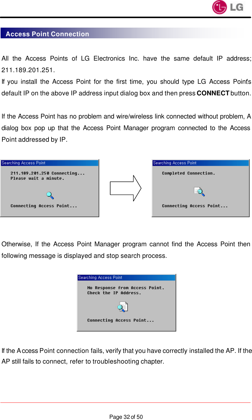                    Page 32 of 50 All the Access Points of LG Electronics Inc. have the same default IP address; 211.189.201.251. If you install the Access Point for the first time, you should type LG Access Point’s default IP on the above IP address input dialog box and then press CONNECT button.   If the Access Point has no problem and wire/wireless link connected without problem, A dialog box pop up that the Access Point Manager program connected to the Access Point addressed by IP.         Otherwise, If the Access Point Manager program cannot find the Access Point then following message is displayed and stop search process.    If the Access Point connection fails, verify that you have correctly installed the AP. If the AP still fails to connect, refer to troubleshooting chapter.  Access Point Connection 