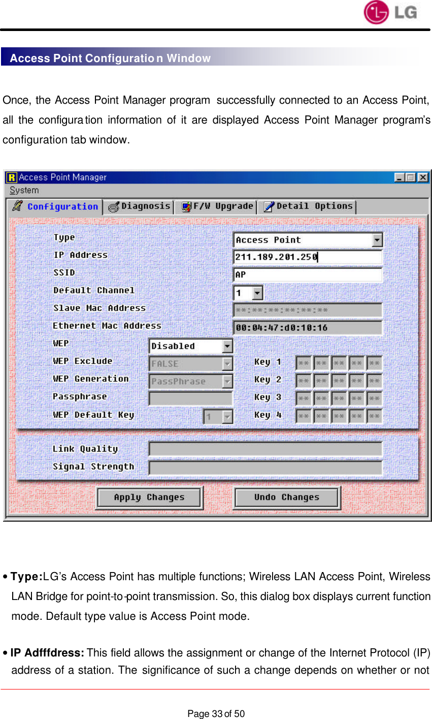                    Page 33 of 50 Once, the Access Point Manager program  successfully connected to an Access Point, all the configuration information of it are displayed Access Point Manager program’s configuration tab window.     • Type: LG’s Access Point has multiple functions; Wireless LAN Access Point, Wireless LAN Bridge for point-to-point transmission. So, this dialog box displays current function mode. Default type value is Access Point mode.  • IP Adfffdress: This field allows the assignment or change of the Internet Protocol (IP) address of a station. The significance of such a change depends on whether or not Access Point Configuration Window 