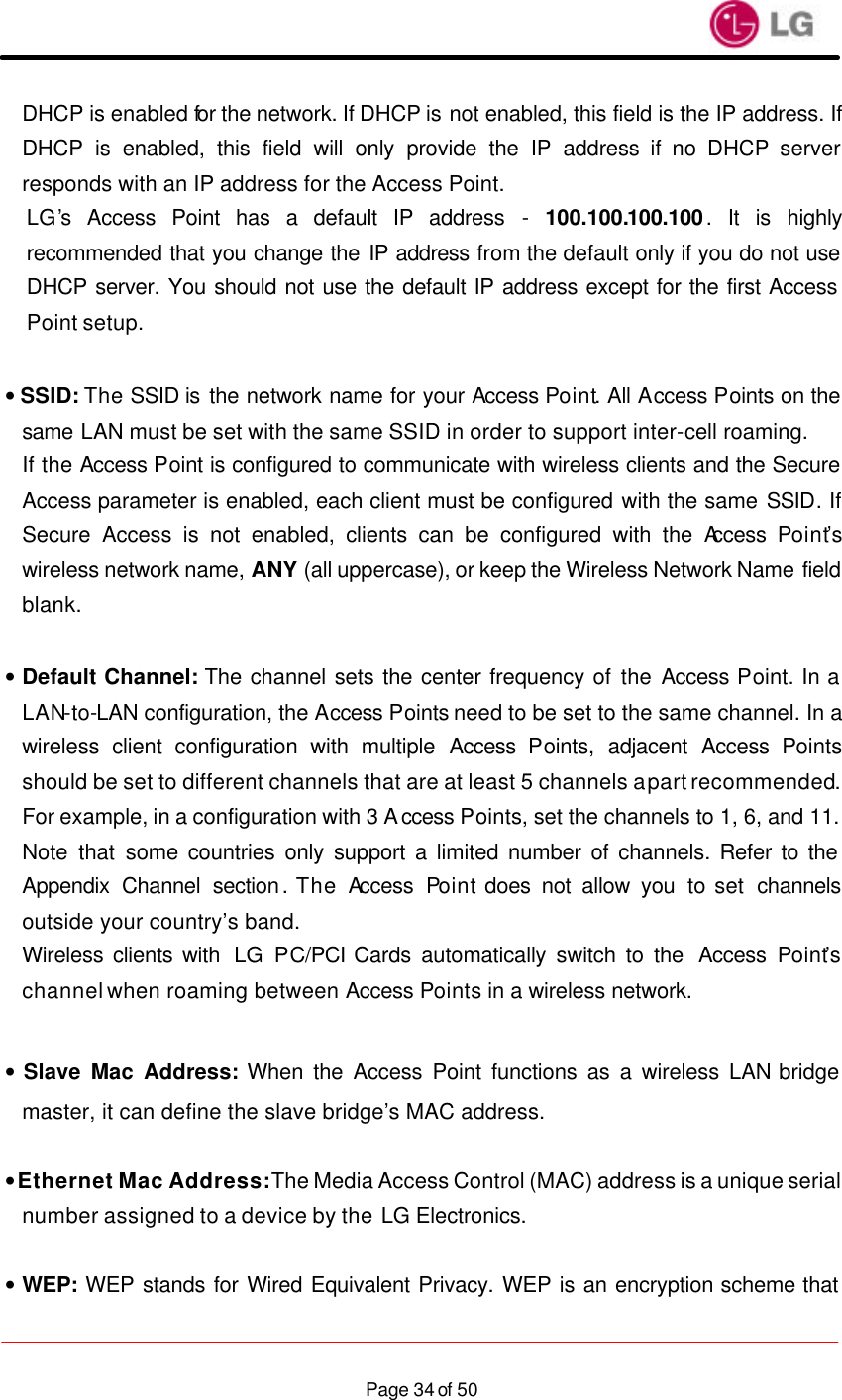                    Page 34 of 50DHCP is enabled for the network. If DHCP is not enabled, this field is the IP address. If DHCP is enabled, this field will only provide the IP address if no DHCP server responds with an IP address for the Access Point.   LG’s  Access Point has a default IP address - 100.100.100.100.  It is highly recommended that you change the IP address from the default only if you do not use DHCP server. You should not use the default IP address except for the first Access Point setup.  • SSID: The SSID is the network name for your Access Point. All Access Points on the same LAN must be set with the same SSID in order to support inter-cell roaming. If the Access Point is configured to communicate with wireless clients and the Secure Access parameter is enabled, each client must be configured with the same SSID. If Secure Access is not enabled, clients can be configured with the Access  Point’s wireless network name, ANY (all uppercase), or keep the Wireless Network Name field blank.  • Default Channel: The channel sets the center frequency of the Access Point. In a LAN-to-LAN configuration, the Access Points need to be set to the same channel. In a wireless client configuration with multiple Access  Points, adjacent Access  Points should be set to different channels that are at least 5 channels apart recommended. For example, in a configuration with 3 Access Points, set the channels to 1, 6, and 11. Note that some countries only support a limited number of channels. Refer to the Appendix Channel section. The Access  Point does not allow you to set  channels outside your country’s band. Wireless clients with  LG PC/PCI Cards automatically switch to the  Access  Point’s channel when roaming between Access Points in a wireless network.  • Slave Mac Address: When the Access Point functions as a wireless LAN bridge master, it can define the slave bridge’s MAC address.  • Ethernet Mac Address: The Media Access Control (MAC) address is a unique serial number assigned to a device by the LG Electronics. • WEP: WEP stands for Wired Equivalent Privacy. WEP is an encryption scheme that 