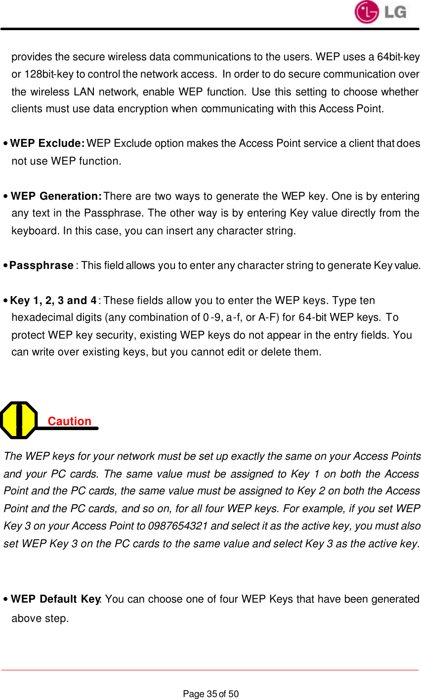                    Page 35 of 50provides the secure wireless data communications to the users. WEP uses a 64bit-key or 128bit-key to control the network access. In order to do secure communication over the wireless LAN network, enable WEP function. Use this setting to choose whether clients must use data encryption when communicating with this Access Point.  • WEP Exclude: WEP Exclude option makes the Access Point service a client that does not use WEP function.  • WEP Generation: There are two ways to generate the WEP key. One is by entering any text in the Passphrase. The other way is by entering Key value directly from the keyboard. In this case, you can insert any character string.  • Passphrase: This field allows you to enter any character string to generate Key value.  • Key 1, 2, 3 and 4: These fields allow you to enter the WEP keys. Type ten hexadecimal digits (any combination of 0-9, a-f, or A-F) for 64-bit WEP keys. To protect WEP key security, existing WEP keys do not appear in the entry fields. You can write over existing keys, but you cannot edit or delete them.    Caution   The WEP keys for your network must be set up exactly the same on your Access Points and your PC cards. The same value must be assigned to Key 1 on both the Access Point and the PC cards, the same value must be assigned to Key 2 on both the Access Point and the PC cards, and so on, for all four WEP keys. For example, if you set WEP Key 3 on your Access Point to 0987654321 and select it as the active key, you must also set WEP Key 3 on the PC cards to the same value and select Key 3 as the active key.   • WEP Default Key: You can choose one of four WEP Keys that have been generated above step.  