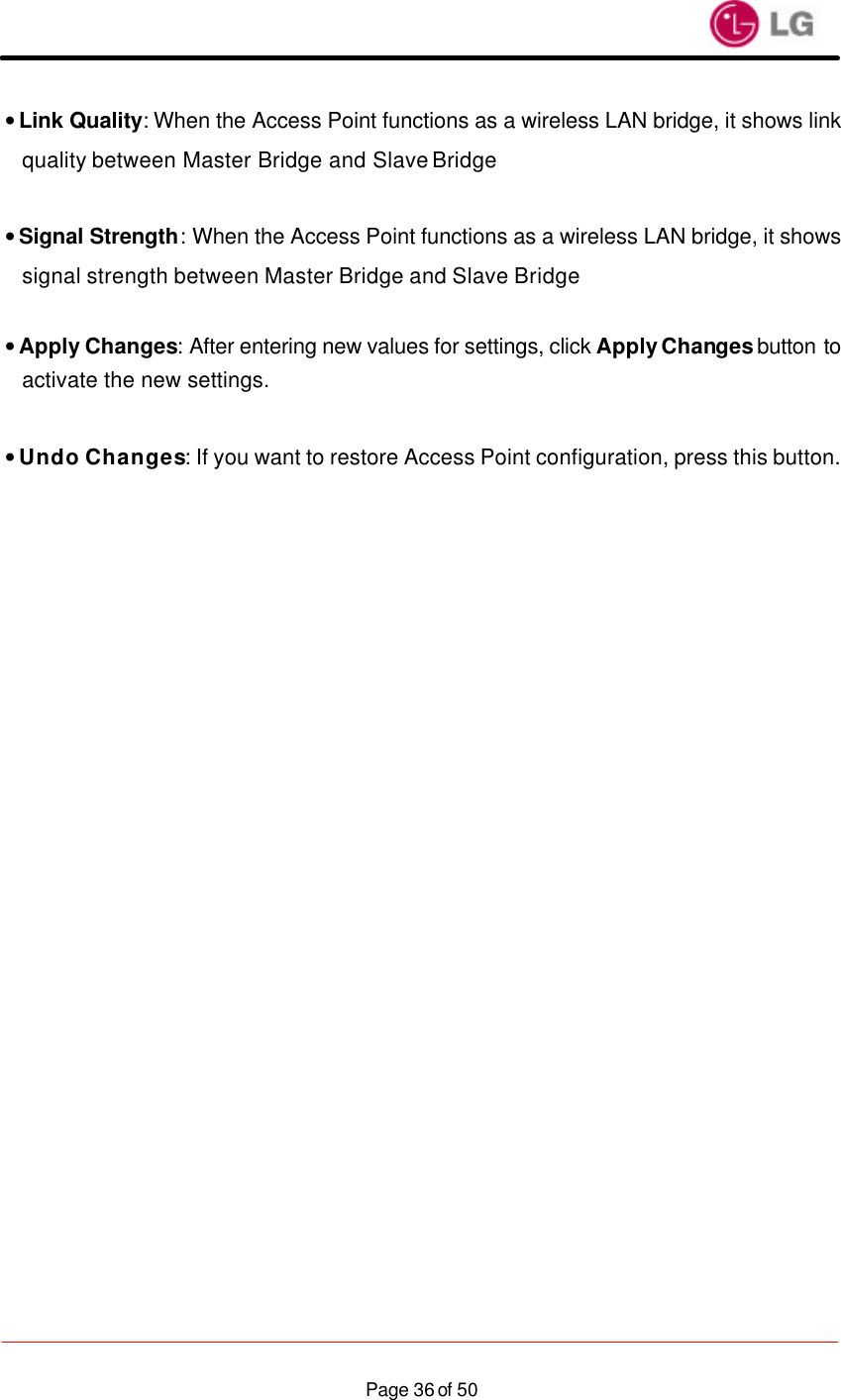                    Page 36 of 50• Link Quality: When the Access Point functions as a wireless LAN bridge, it shows link quality between Master Bridge and Slave Bridge  • Signal Strength: When the Access Point functions as a wireless LAN bridge, it shows signal strength between Master Bridge and Slave Bridge  • Apply Changes: After entering new values for settings, click Apply Changes button to activate the new settings.  • Undo Changes: If you want to restore Access Point configuration, press this button. 