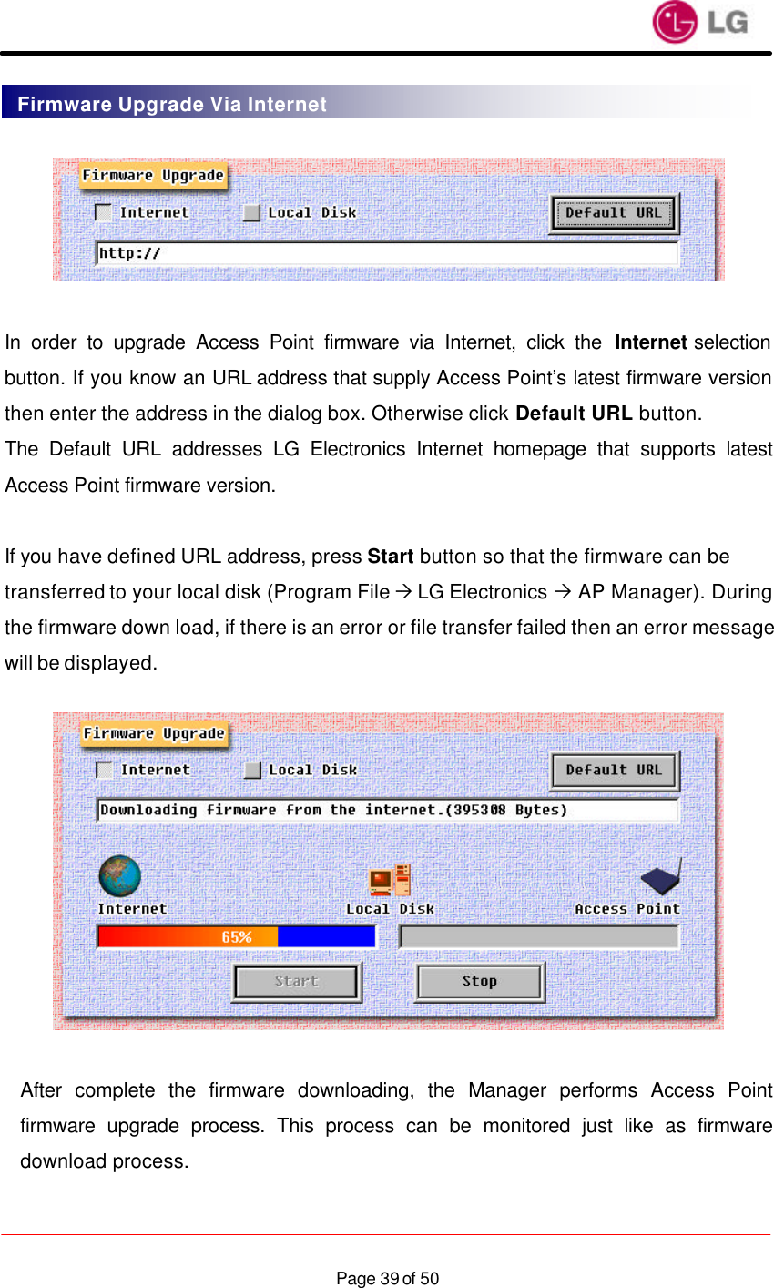                    Page 39 of 50   In order to upgrade Access Point firmware via Internet, click the Internet selection button. If you know an URL address that supply Access Point’s latest firmware version then enter the address in the dialog box. Otherwise click Default URL button. The Default URL addresses LG Electronics Internet homepage that supports latest Access Point firmware version.  If you have defined URL address, press Start button so that the firmware can be transferred to your local disk (Program File Ò LG Electronics Ò AP Manager). During the firmware down load, if there is an error or file transfer failed then an error message will be displayed.    After complete the firmware downloading, the Manager performs Access Point firmware upgrade process. This process can be monitored just like as firmware download process.  Firmware Upgrade Via Internet 