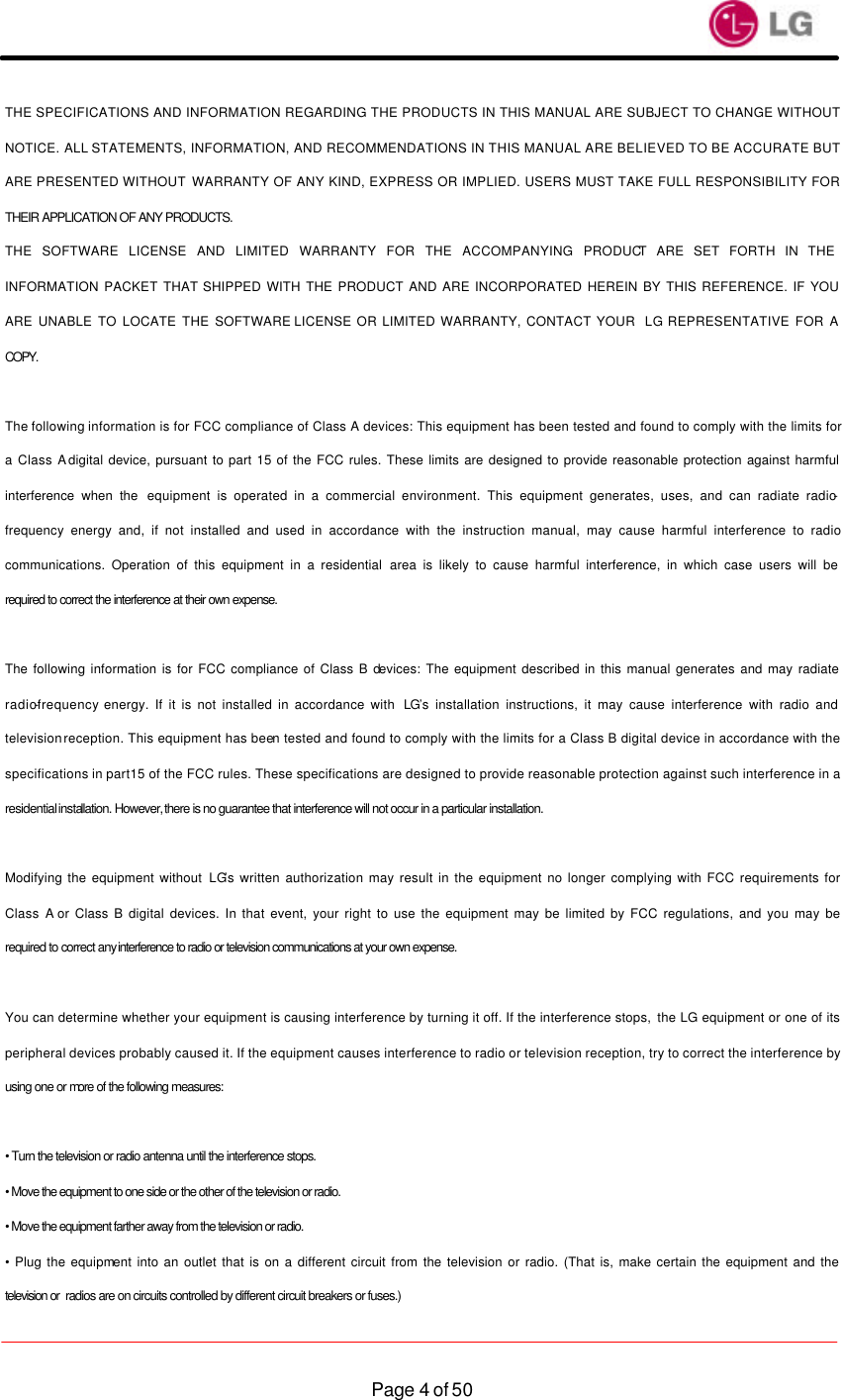                    Page 4 of 50THE SPECIFICATIONS AND INFORMATION REGARDING THE PRODUCTS IN THIS MANUAL ARE SUBJECT TO CHANGE WITHOUT NOTICE. ALL STATEMENTS, INFORMATION, AND RECOMMENDATIONS IN THIS MANUAL ARE BELIEVED TO BE ACCURATE BUT ARE PRESENTED WITHOUT WARRANTY OF ANY KIND, EXPRESS OR IMPLIED. USERS MUST TAKE FULL RESPONSIBILITY FOR THEIR APPLICATION OF ANY PRODUCTS. THE SOFTWARE LICENSE AND LIMITED WARRANTY FOR THE ACCOMPANYING PRODUCT ARE SET FORTH IN THE INFORMATION PACKET THAT SHIPPED WITH THE PRODUCT AND ARE INCORPORATED HEREIN BY THIS REFERENCE. IF YOU ARE UNABLE TO LOCATE THE SOFTWARE LICENSE OR LIMITED WARRANTY, CONTACT YOUR  LG REPRESENTATIVE FOR A COPY.  The following information is for FCC compliance of Class A devices: This equipment has been tested and found to comply with the limits for a Class A digital device, pursuant to part 15 of the FCC rules. These limits are designed to provide reasonable protection against harmful interference when the equipment is operated in a commercial environment. This equipment generates, uses, and can radiate radio-frequency energy and, if not installed and used in accordance with the instruction manual, may cause harmful interference to radio communications. Operation of this equipment in a residential area is likely to cause harmful interference, in which case users will be required to correct the interference at their own expense.  The following information is for FCC compliance of Class B devices: The equipment described in this manual generates and may radiate radio-frequency energy. If it is not installed in accordance with  LG’s installation instructions, it may cause interference with radio and television reception. This equipment has been tested and found to comply with the limits for a Class B digital device in accordance with the specifications in part 15 of the FCC rules. These specifications are designed to provide reasonable protection against such interference in a residential installation. However, there is no guarantee that interference will not occur in a particular installation.  Modifying the equipment without LG’s written authorization may result in the equipment no longer complying with FCC requirements for Class A or Class B digital devices. In that event, your right to use the equipment may be limited by FCC regulations, and you may be required to correct any interference to radio or television communications at your own expense.  You can determine whether your equipment is causing interference by turning it off. If the interference stops, the LG equipment or one of its peripheral devices probably caused it. If the equipment causes interference to radio or television reception, try to correct the interference by using one or more of the following measures:  • Turn the television or radio antenna until the interference stops. • Move the equipment to one side or the other of the television or radio. • Move the equipment farther away from the television or radio. • Plug the equipment into an outlet that is on a different circuit from the television or radio. (That is, make certain the equipment and the television or  radios are on circuits controlled by different circuit breakers or fuses.) 