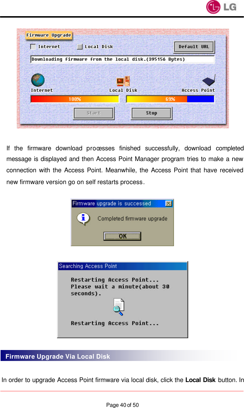                    Page 40 of 50  If the firmware download processes finished successfully, download completed message is displayed and then Access Point Manager program tries to make a new connection with the Access Point. Meanwhile, the Access Point that have received new firmware version go on self restarts process.       In order to upgrade Access Point firmware via local disk, click the Local Disk button. In Firmware Upgrade Via Local Disk 