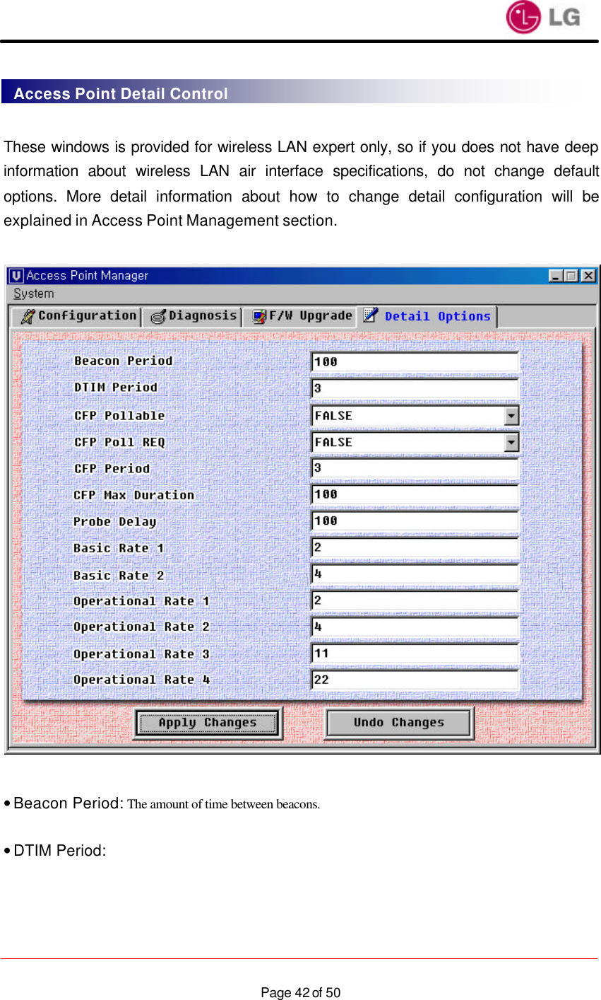                    Page 42 of 50 These windows is provided for wireless LAN expert only, so if you does not have deep information about wireless LAN air interface specifications, do not change default options. More detail information about how to change detail configuration will be explained in Access Point Management section.    • Beacon Period: The amount of time between beacons.  • DTIM Period:   Access Point Detail Control 