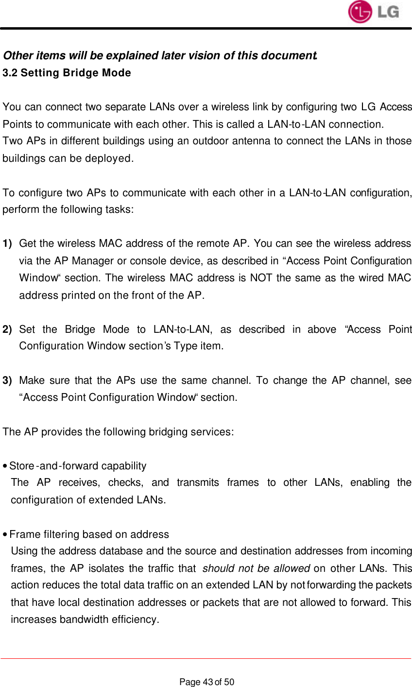                    Page 43 of 50Other items will be explained later vision of this document. 3.2 Setting Bridge Mode  You can connect two separate LANs over a wireless link by configuring two LG Access Points to communicate with each other. This is called a LAN-to-LAN connection. Two APs in different buildings using an outdoor antenna to connect the LANs in those buildings can be deployed.  To configure two APs to communicate with each other in a LAN-to-LAN configuration, perform the following tasks:  1) Get the wireless MAC address of the remote AP. You can see the wireless address via the AP Manager or console device, as described in “Access Point Configuration Window“ section. The wireless MAC address is NOT the same as the wired MAC address printed on the front of the AP.  2) Set the Bridge Mode to LAN-to-LAN, as described in above  “Access Point Configuration Window section’s Type item.  3) Make sure that the APs use the same channel. To change the AP channel, see “Access Point Configuration Window“ section.  The AP provides the following bridging services:  • Store-and-forward capability The AP receives, checks, and transmits frames to other LANs, enabling the configuration of extended LANs.  • Frame filtering based on address Using the address database and the source and destination addresses from incoming frames, the AP isolates the traffic that should not be allowed on other LANs.  This action reduces the total data traffic on an extended LAN by not forwarding the packets that have local destination addresses or packets that are not allowed to forward. This increases bandwidth efficiency.  