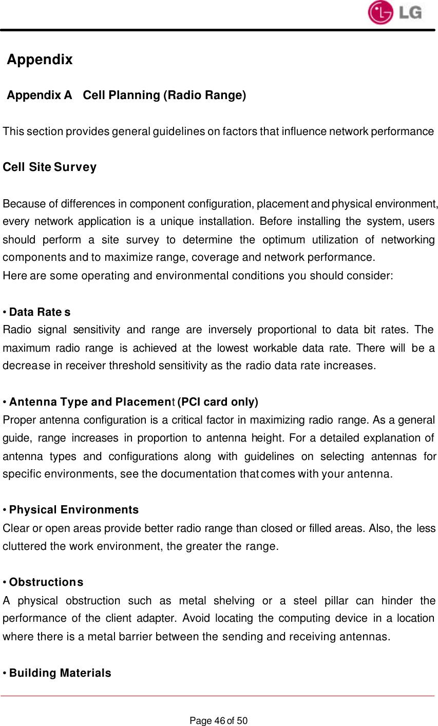                    Page 46 of 50Appendix   Appendix A Cell Planning (Radio Range)  This section provides general guidelines on factors that influence network performance  Cell Site Survey  Because of differences in component configuration, placement and physical environment, every network application is a unique installation. Before installing the system, users should perform a site survey to determine the optimum utilization of networking components and to maximize range, coverage and network performance. Here are some operating and environmental conditions you should consider:  • Data Rate s Radio signal sensitivity and range are inversely proportional to data bit rates. The maximum radio range is achieved at the lowest workable data rate. There will be a decrease in receiver threshold sensitivity as the radio data rate increases.  • Antenna Type and Placement (PCI card only) Proper antenna configuration is a critical factor in maximizing radio range. As a general guide, range increases in proportion to antenna height. For a detailed explanation of antenna types and configurations along with guidelines on selecting antennas for specific environments, see the documentation that comes with your antenna.  • Physical Environments Clear or open areas provide better radio range than closed or filled areas. Also, the less cluttered the work environment, the greater the range.  • Obstructions A physical obstruction such as metal shelving or a steel pillar can hinder the performance of the client adapter. Avoid locating the computing device in a location where there is a metal barrier between the sending and receiving antennas.  • Building Materials 